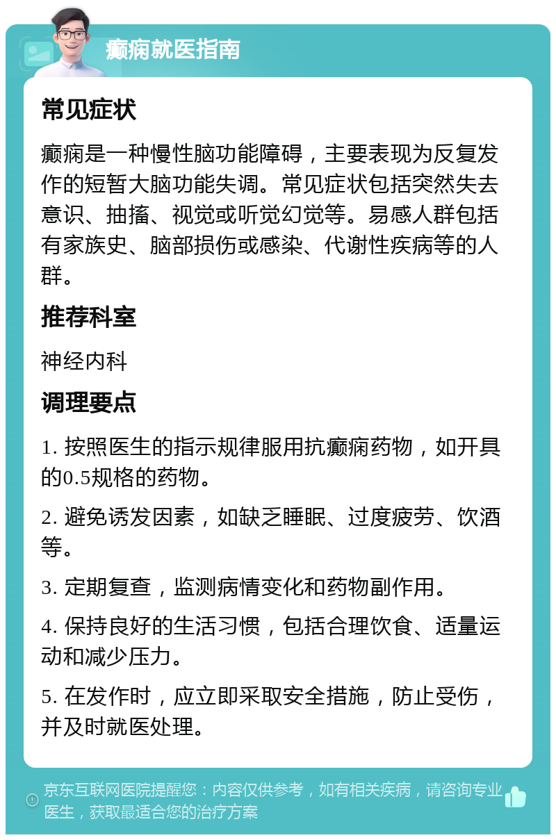 癫痫就医指南 常见症状 癫痫是一种慢性脑功能障碍，主要表现为反复发作的短暂大脑功能失调。常见症状包括突然失去意识、抽搐、视觉或听觉幻觉等。易感人群包括有家族史、脑部损伤或感染、代谢性疾病等的人群。 推荐科室 神经内科 调理要点 1. 按照医生的指示规律服用抗癫痫药物，如开具的0.5规格的药物。 2. 避免诱发因素，如缺乏睡眠、过度疲劳、饮酒等。 3. 定期复查，监测病情变化和药物副作用。 4. 保持良好的生活习惯，包括合理饮食、适量运动和减少压力。 5. 在发作时，应立即采取安全措施，防止受伤，并及时就医处理。