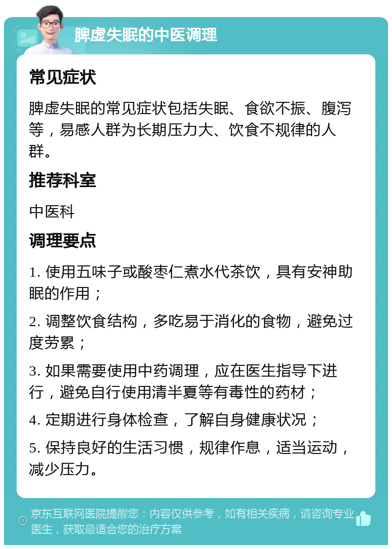 脾虚失眠的中医调理 常见症状 脾虚失眠的常见症状包括失眠、食欲不振、腹泻等，易感人群为长期压力大、饮食不规律的人群。 推荐科室 中医科 调理要点 1. 使用五味子或酸枣仁煮水代茶饮，具有安神助眠的作用； 2. 调整饮食结构，多吃易于消化的食物，避免过度劳累； 3. 如果需要使用中药调理，应在医生指导下进行，避免自行使用清半夏等有毒性的药材； 4. 定期进行身体检查，了解自身健康状况； 5. 保持良好的生活习惯，规律作息，适当运动，减少压力。