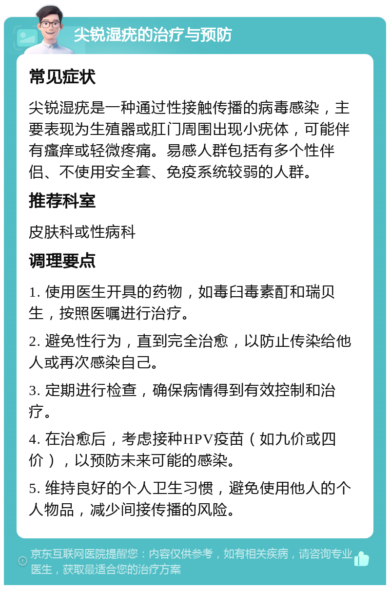 尖锐湿疣的治疗与预防 常见症状 尖锐湿疣是一种通过性接触传播的病毒感染，主要表现为生殖器或肛门周围出现小疣体，可能伴有瘙痒或轻微疼痛。易感人群包括有多个性伴侣、不使用安全套、免疫系统较弱的人群。 推荐科室 皮肤科或性病科 调理要点 1. 使用医生开具的药物，如毒臼毒素酊和瑞贝生，按照医嘱进行治疗。 2. 避免性行为，直到完全治愈，以防止传染给他人或再次感染自己。 3. 定期进行检查，确保病情得到有效控制和治疗。 4. 在治愈后，考虑接种HPV疫苗（如九价或四价），以预防未来可能的感染。 5. 维持良好的个人卫生习惯，避免使用他人的个人物品，减少间接传播的风险。