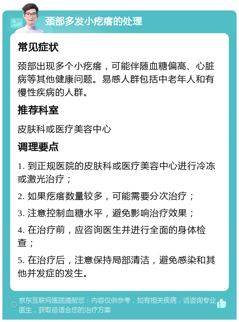 颈部多发小疙瘩的处理 常见症状 颈部出现多个小疙瘩，可能伴随血糖偏高、心脏病等其他健康问题。易感人群包括中老年人和有慢性疾病的人群。 推荐科室 皮肤科或医疗美容中心 调理要点 1. 到正规医院的皮肤科或医疗美容中心进行冷冻或激光治疗； 2. 如果疙瘩数量较多，可能需要分次治疗； 3. 注意控制血糖水平，避免影响治疗效果； 4. 在治疗前，应咨询医生并进行全面的身体检查； 5. 在治疗后，注意保持局部清洁，避免感染和其他并发症的发生。