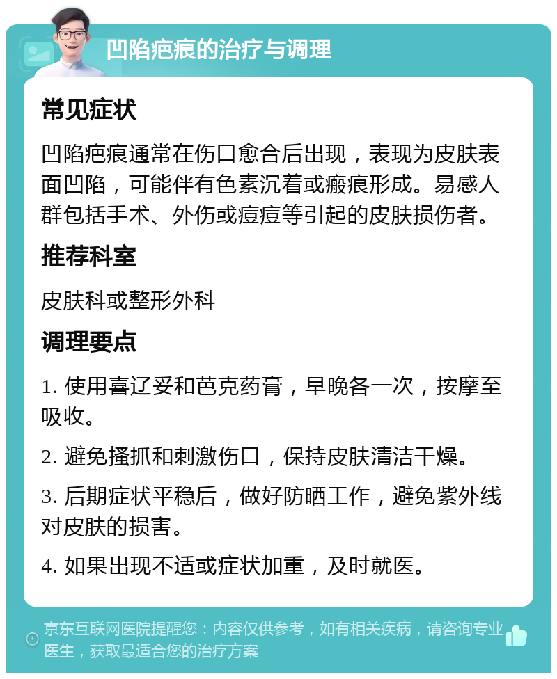 凹陷疤痕的治疗与调理 常见症状 凹陷疤痕通常在伤口愈合后出现，表现为皮肤表面凹陷，可能伴有色素沉着或瘢痕形成。易感人群包括手术、外伤或痘痘等引起的皮肤损伤者。 推荐科室 皮肤科或整形外科 调理要点 1. 使用喜辽妥和芭克药膏，早晚各一次，按摩至吸收。 2. 避免搔抓和刺激伤口，保持皮肤清洁干燥。 3. 后期症状平稳后，做好防晒工作，避免紫外线对皮肤的损害。 4. 如果出现不适或症状加重，及时就医。