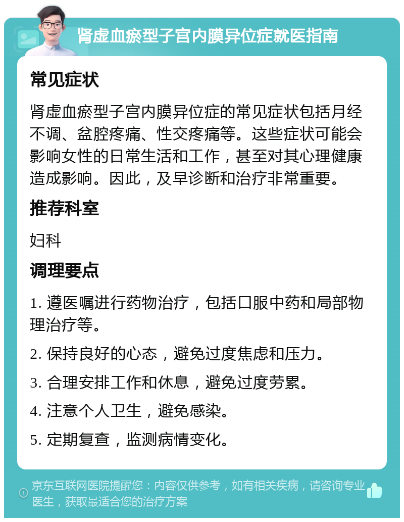 肾虚血瘀型子宫内膜异位症就医指南 常见症状 肾虚血瘀型子宫内膜异位症的常见症状包括月经不调、盆腔疼痛、性交疼痛等。这些症状可能会影响女性的日常生活和工作，甚至对其心理健康造成影响。因此，及早诊断和治疗非常重要。 推荐科室 妇科 调理要点 1. 遵医嘱进行药物治疗，包括口服中药和局部物理治疗等。 2. 保持良好的心态，避免过度焦虑和压力。 3. 合理安排工作和休息，避免过度劳累。 4. 注意个人卫生，避免感染。 5. 定期复查，监测病情变化。