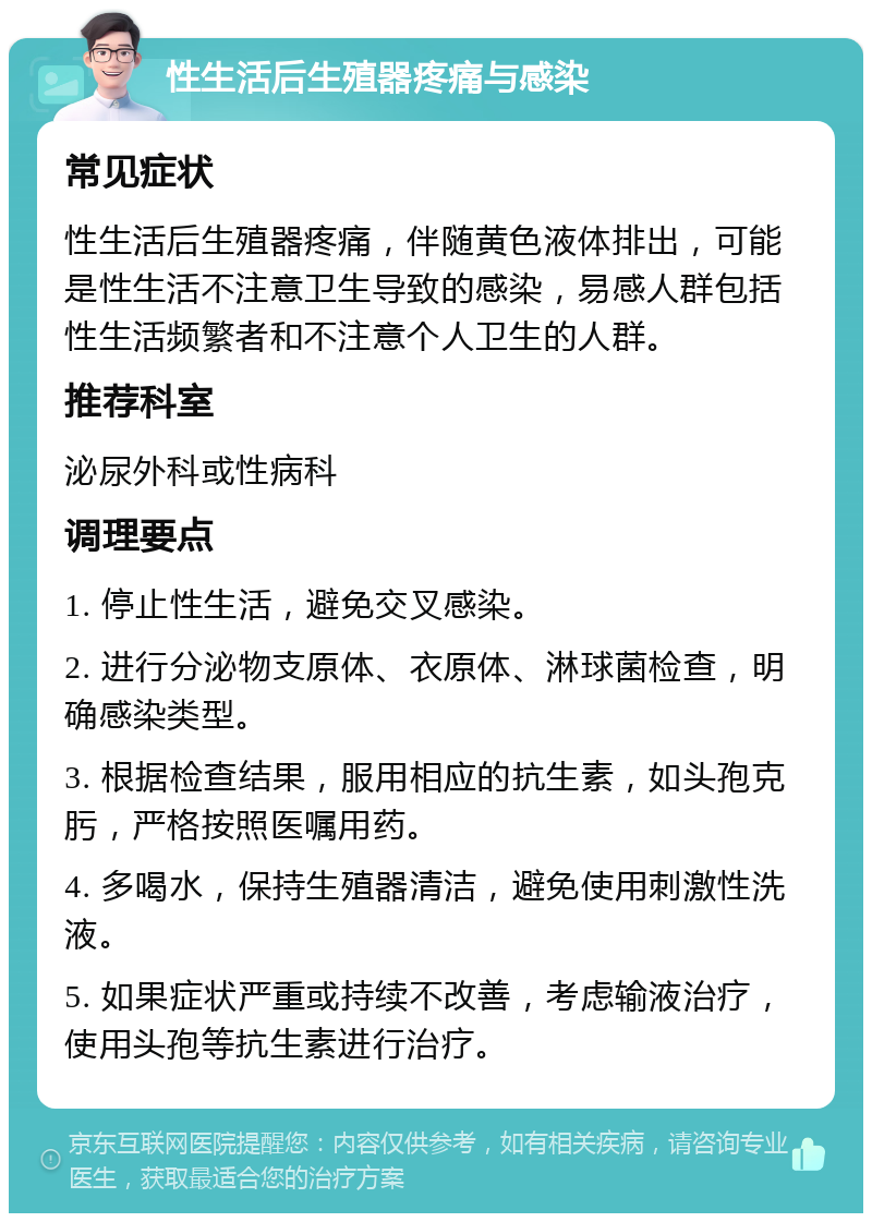 性生活后生殖器疼痛与感染 常见症状 性生活后生殖器疼痛，伴随黄色液体排出，可能是性生活不注意卫生导致的感染，易感人群包括性生活频繁者和不注意个人卫生的人群。 推荐科室 泌尿外科或性病科 调理要点 1. 停止性生活，避免交叉感染。 2. 进行分泌物支原体、衣原体、淋球菌检查，明确感染类型。 3. 根据检查结果，服用相应的抗生素，如头孢克肟，严格按照医嘱用药。 4. 多喝水，保持生殖器清洁，避免使用刺激性洗液。 5. 如果症状严重或持续不改善，考虑输液治疗，使用头孢等抗生素进行治疗。