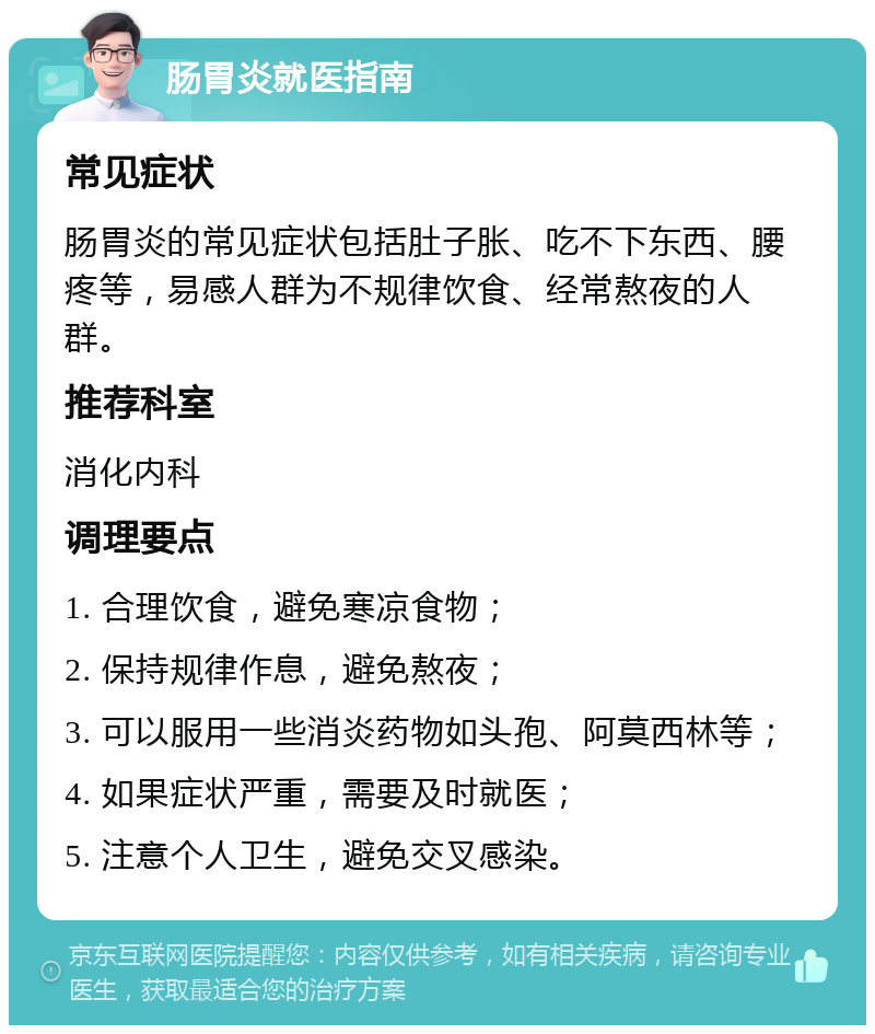 肠胃炎就医指南 常见症状 肠胃炎的常见症状包括肚子胀、吃不下东西、腰疼等，易感人群为不规律饮食、经常熬夜的人群。 推荐科室 消化内科 调理要点 1. 合理饮食，避免寒凉食物； 2. 保持规律作息，避免熬夜； 3. 可以服用一些消炎药物如头孢、阿莫西林等； 4. 如果症状严重，需要及时就医； 5. 注意个人卫生，避免交叉感染。