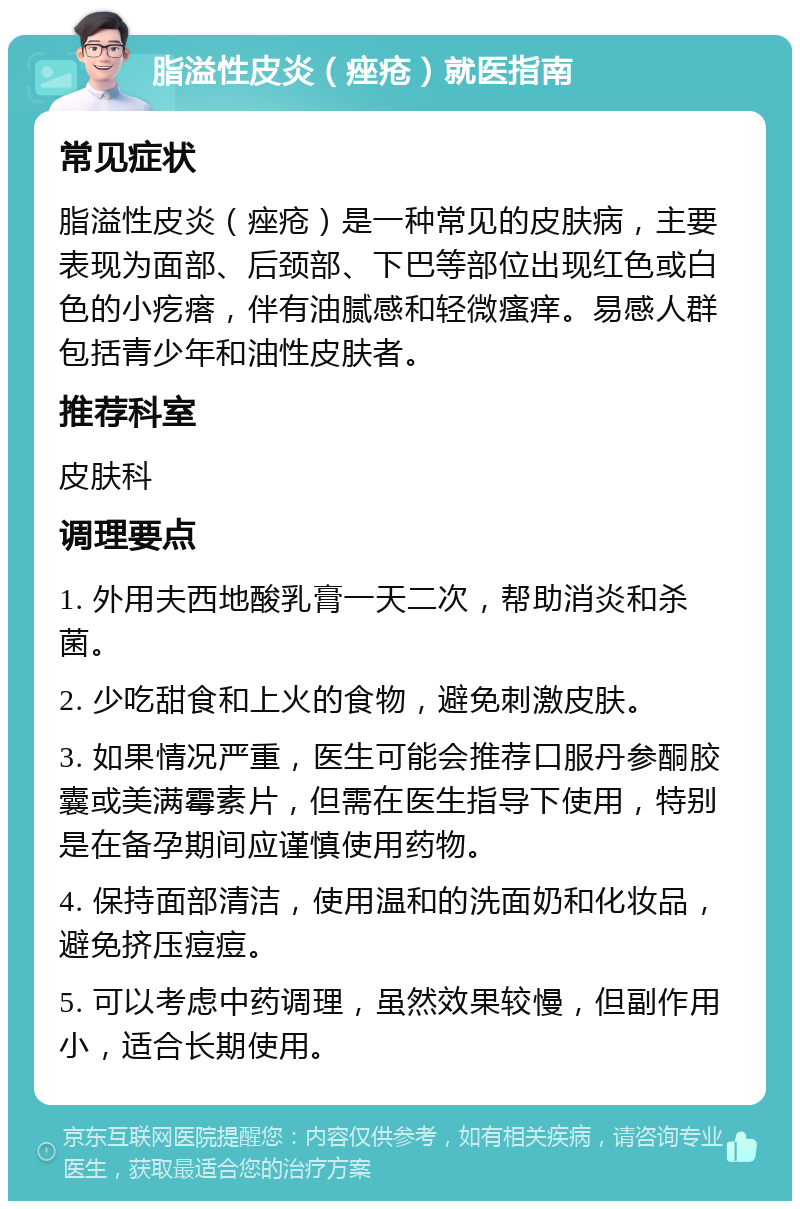 脂溢性皮炎（痤疮）就医指南 常见症状 脂溢性皮炎（痤疮）是一种常见的皮肤病，主要表现为面部、后颈部、下巴等部位出现红色或白色的小疙瘩，伴有油腻感和轻微瘙痒。易感人群包括青少年和油性皮肤者。 推荐科室 皮肤科 调理要点 1. 外用夫西地酸乳膏一天二次，帮助消炎和杀菌。 2. 少吃甜食和上火的食物，避免刺激皮肤。 3. 如果情况严重，医生可能会推荐口服丹参酮胶囊或美满霉素片，但需在医生指导下使用，特别是在备孕期间应谨慎使用药物。 4. 保持面部清洁，使用温和的洗面奶和化妆品，避免挤压痘痘。 5. 可以考虑中药调理，虽然效果较慢，但副作用小，适合长期使用。