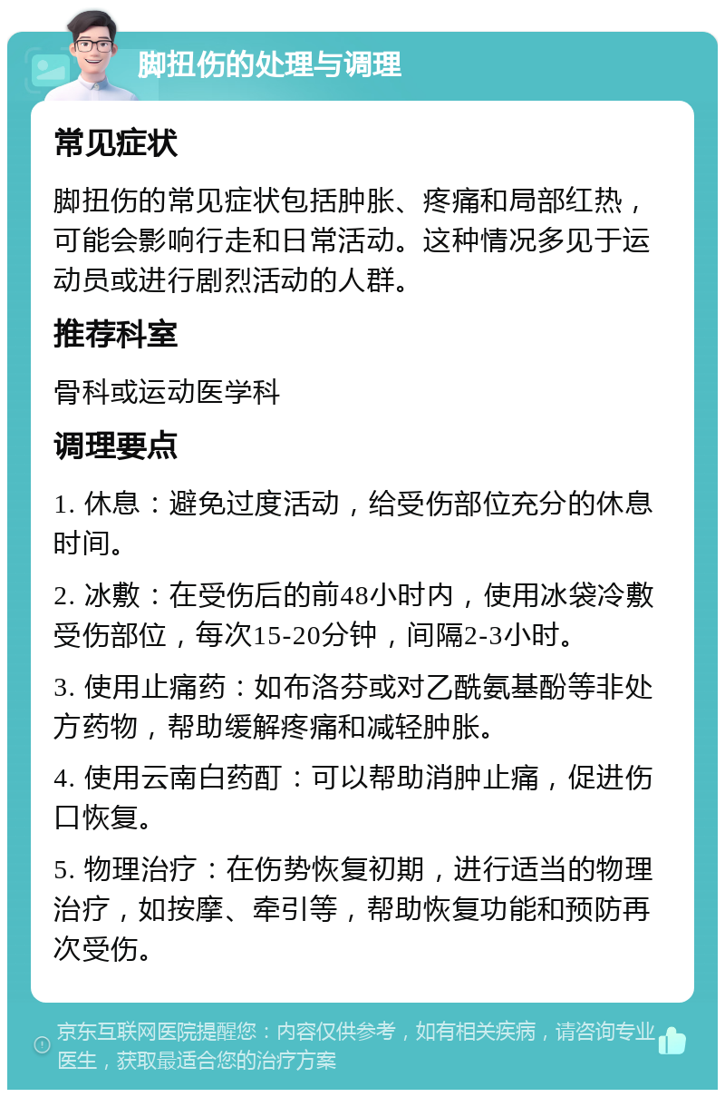 脚扭伤的处理与调理 常见症状 脚扭伤的常见症状包括肿胀、疼痛和局部红热，可能会影响行走和日常活动。这种情况多见于运动员或进行剧烈活动的人群。 推荐科室 骨科或运动医学科 调理要点 1. 休息：避免过度活动，给受伤部位充分的休息时间。 2. 冰敷：在受伤后的前48小时内，使用冰袋冷敷受伤部位，每次15-20分钟，间隔2-3小时。 3. 使用止痛药：如布洛芬或对乙酰氨基酚等非处方药物，帮助缓解疼痛和减轻肿胀。 4. 使用云南白药酊：可以帮助消肿止痛，促进伤口恢复。 5. 物理治疗：在伤势恢复初期，进行适当的物理治疗，如按摩、牵引等，帮助恢复功能和预防再次受伤。