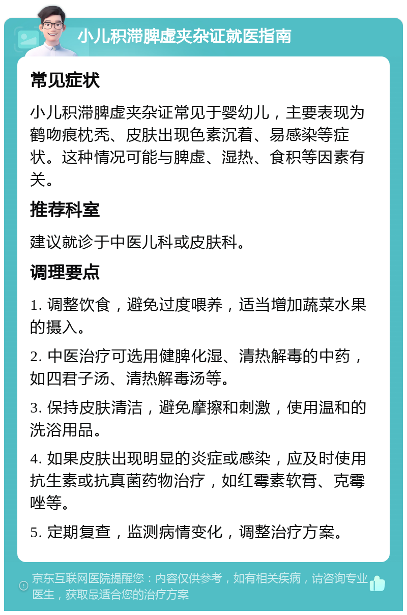 小儿积滞脾虚夹杂证就医指南 常见症状 小儿积滞脾虚夹杂证常见于婴幼儿，主要表现为鹤吻痕枕秃、皮肤出现色素沉着、易感染等症状。这种情况可能与脾虚、湿热、食积等因素有关。 推荐科室 建议就诊于中医儿科或皮肤科。 调理要点 1. 调整饮食，避免过度喂养，适当增加蔬菜水果的摄入。 2. 中医治疗可选用健脾化湿、清热解毒的中药，如四君子汤、清热解毒汤等。 3. 保持皮肤清洁，避免摩擦和刺激，使用温和的洗浴用品。 4. 如果皮肤出现明显的炎症或感染，应及时使用抗生素或抗真菌药物治疗，如红霉素软膏、克霉唑等。 5. 定期复查，监测病情变化，调整治疗方案。