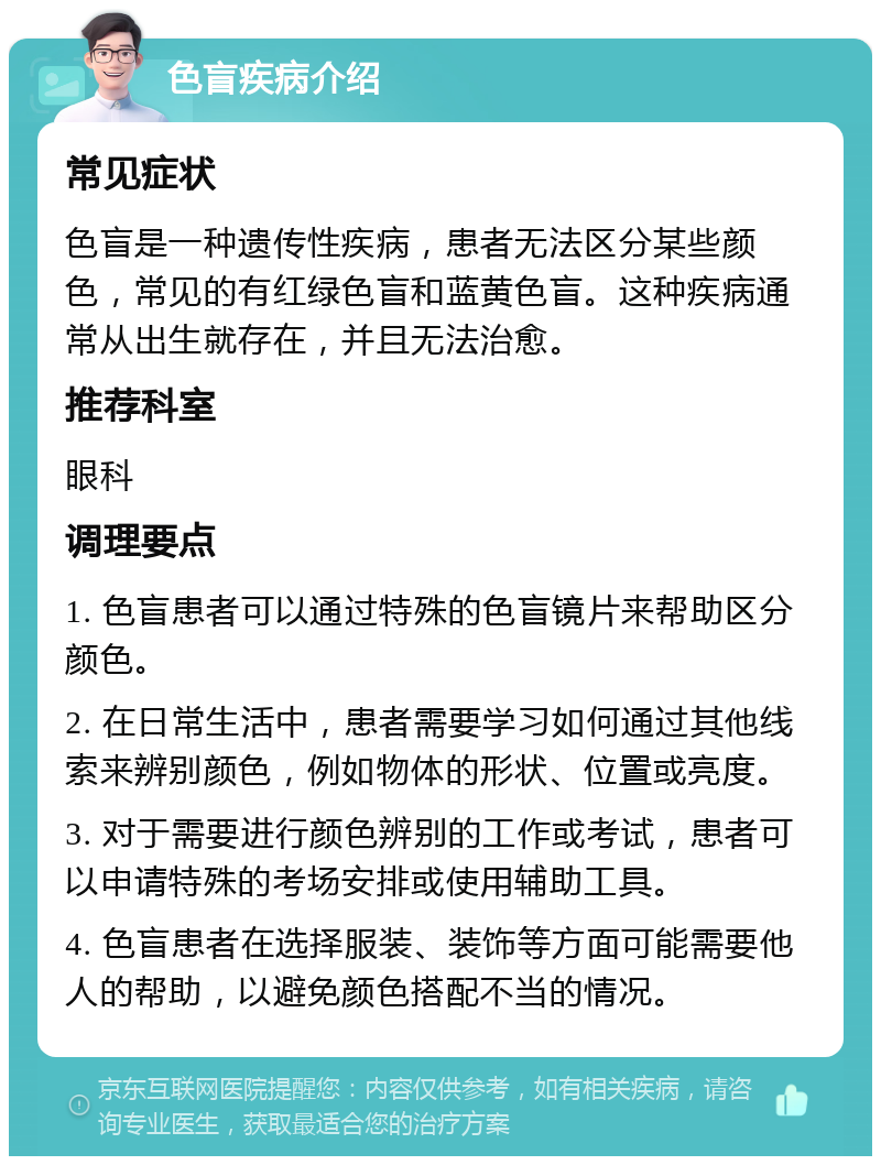 色盲疾病介绍 常见症状 色盲是一种遗传性疾病，患者无法区分某些颜色，常见的有红绿色盲和蓝黄色盲。这种疾病通常从出生就存在，并且无法治愈。 推荐科室 眼科 调理要点 1. 色盲患者可以通过特殊的色盲镜片来帮助区分颜色。 2. 在日常生活中，患者需要学习如何通过其他线索来辨别颜色，例如物体的形状、位置或亮度。 3. 对于需要进行颜色辨别的工作或考试，患者可以申请特殊的考场安排或使用辅助工具。 4. 色盲患者在选择服装、装饰等方面可能需要他人的帮助，以避免颜色搭配不当的情况。