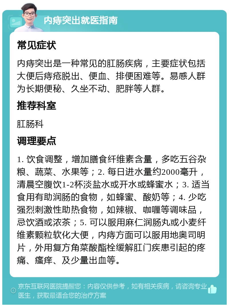 内痔突出就医指南 常见症状 内痔突出是一种常见的肛肠疾病，主要症状包括大便后痔疮脱出、便血、排便困难等。易感人群为长期便秘、久坐不动、肥胖等人群。 推荐科室 肛肠科 调理要点 1. 饮食调整，增加膳食纤维素含量，多吃五谷杂粮、蔬菜、水果等；2. 每日进水量约2000毫升，清晨空腹饮1-2杯淡盐水或开水或蜂蜜水；3. 适当食用有助润肠的食物，如蜂蜜、酸奶等；4. 少吃强烈刺激性助热食物，如辣椒、咖喱等调味品，忌饮酒或浓茶；5. 可以服用麻仁润肠丸或小麦纤维素颗粒软化大便，内痔方面可以服用地奥司明片，外用复方角菜酸酯栓缓解肛门疾患引起的疼痛、瘙痒、及少量出血等。