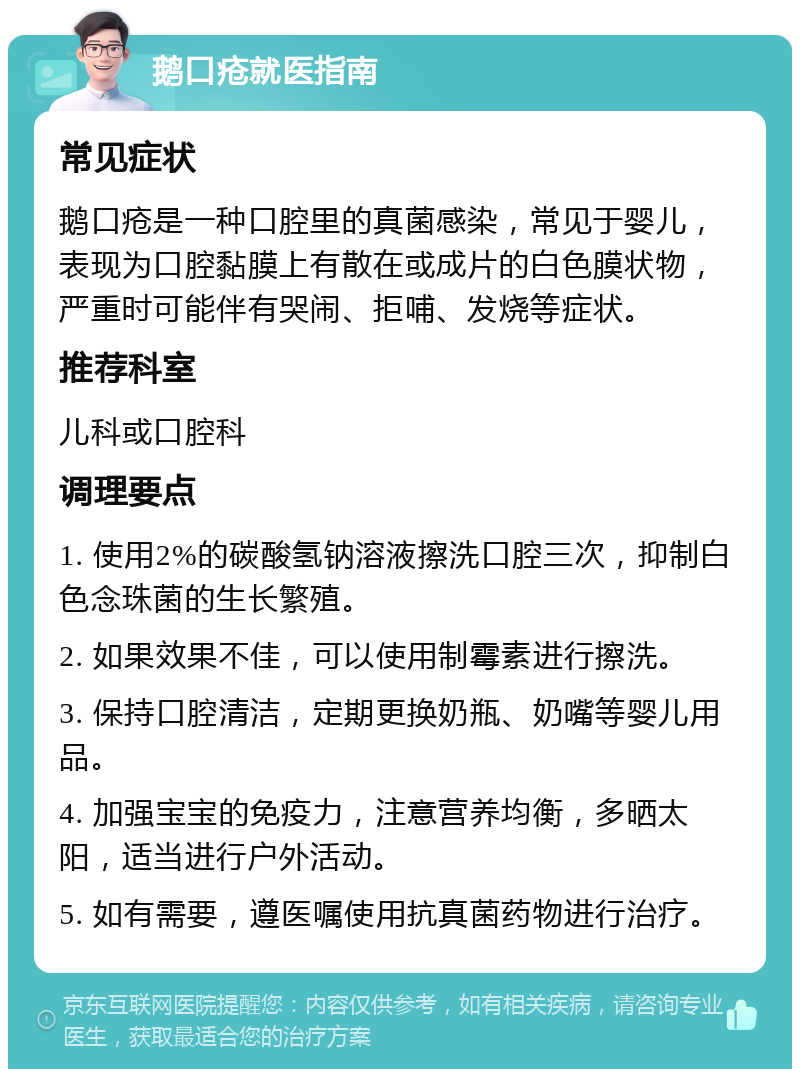 鹅口疮就医指南 常见症状 鹅口疮是一种口腔里的真菌感染，常见于婴儿，表现为口腔黏膜上有散在或成片的白色膜状物，严重时可能伴有哭闹、拒哺、发烧等症状。 推荐科室 儿科或口腔科 调理要点 1. 使用2%的碳酸氢钠溶液擦洗口腔三次，抑制白色念珠菌的生长繁殖。 2. 如果效果不佳，可以使用制霉素进行擦洗。 3. 保持口腔清洁，定期更换奶瓶、奶嘴等婴儿用品。 4. 加强宝宝的免疫力，注意营养均衡，多晒太阳，适当进行户外活动。 5. 如有需要，遵医嘱使用抗真菌药物进行治疗。