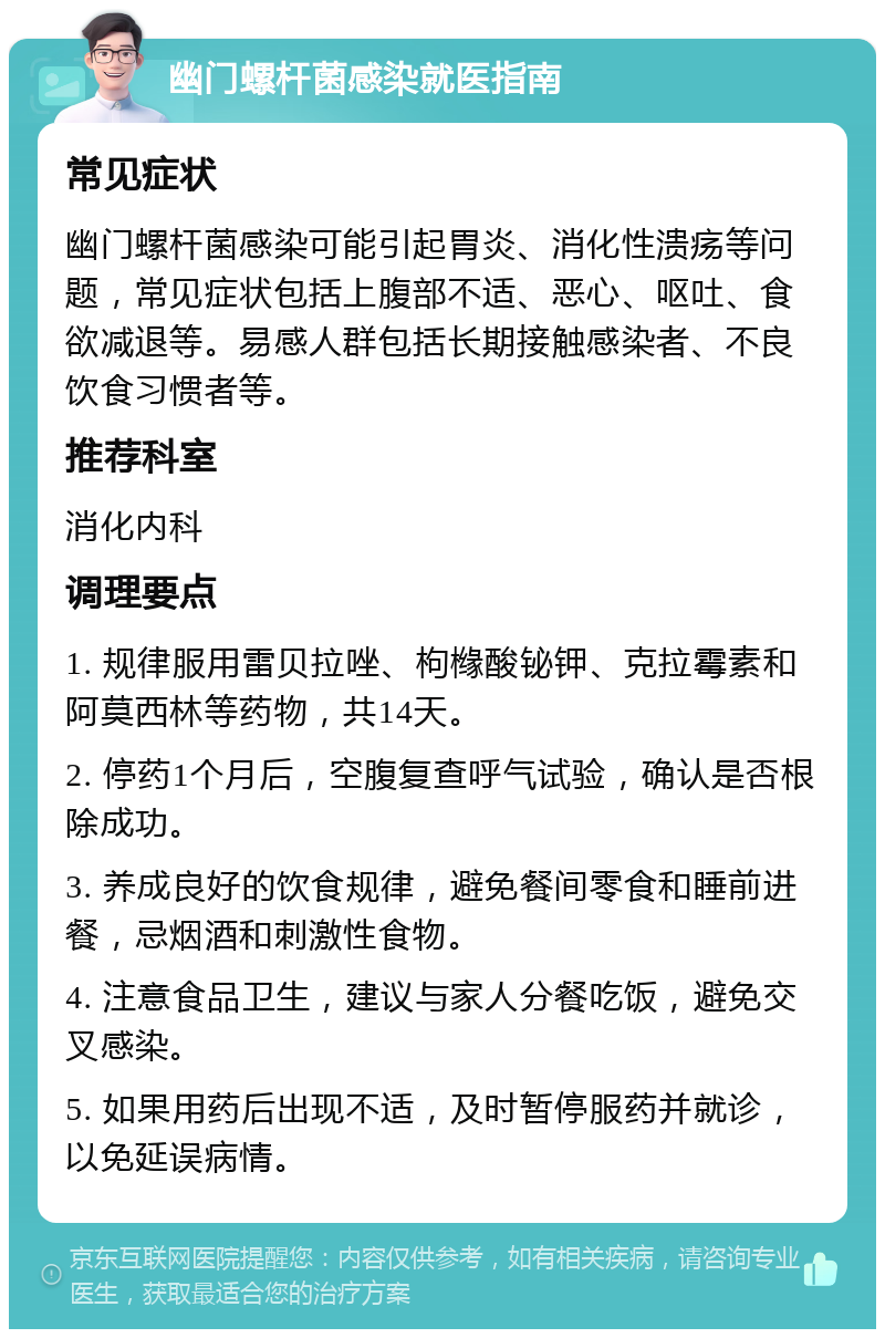 幽门螺杆菌感染就医指南 常见症状 幽门螺杆菌感染可能引起胃炎、消化性溃疡等问题，常见症状包括上腹部不适、恶心、呕吐、食欲减退等。易感人群包括长期接触感染者、不良饮食习惯者等。 推荐科室 消化内科 调理要点 1. 规律服用雷贝拉唑、枸橼酸铋钾、克拉霉素和阿莫西林等药物，共14天。 2. 停药1个月后，空腹复查呼气试验，确认是否根除成功。 3. 养成良好的饮食规律，避免餐间零食和睡前进餐，忌烟酒和刺激性食物。 4. 注意食品卫生，建议与家人分餐吃饭，避免交叉感染。 5. 如果用药后出现不适，及时暂停服药并就诊，以免延误病情。