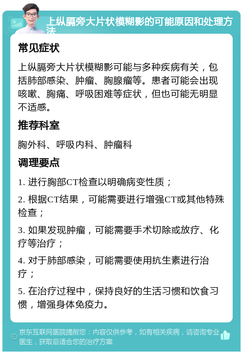 上纵膈旁大片状模糊影的可能原因和处理方法 常见症状 上纵膈旁大片状模糊影可能与多种疾病有关，包括肺部感染、肿瘤、胸腺瘤等。患者可能会出现咳嗽、胸痛、呼吸困难等症状，但也可能无明显不适感。 推荐科室 胸外科、呼吸内科、肿瘤科 调理要点 1. 进行胸部CT检查以明确病变性质； 2. 根据CT结果，可能需要进行增强CT或其他特殊检查； 3. 如果发现肿瘤，可能需要手术切除或放疗、化疗等治疗； 4. 对于肺部感染，可能需要使用抗生素进行治疗； 5. 在治疗过程中，保持良好的生活习惯和饮食习惯，增强身体免疫力。