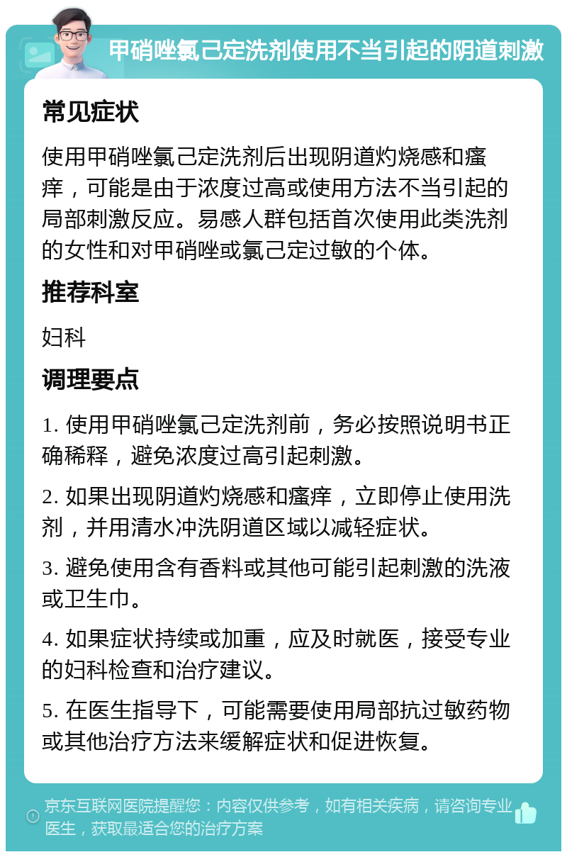 甲硝唑氯己定洗剂使用不当引起的阴道刺激 常见症状 使用甲硝唑氯己定洗剂后出现阴道灼烧感和瘙痒，可能是由于浓度过高或使用方法不当引起的局部刺激反应。易感人群包括首次使用此类洗剂的女性和对甲硝唑或氯己定过敏的个体。 推荐科室 妇科 调理要点 1. 使用甲硝唑氯己定洗剂前，务必按照说明书正确稀释，避免浓度过高引起刺激。 2. 如果出现阴道灼烧感和瘙痒，立即停止使用洗剂，并用清水冲洗阴道区域以减轻症状。 3. 避免使用含有香料或其他可能引起刺激的洗液或卫生巾。 4. 如果症状持续或加重，应及时就医，接受专业的妇科检查和治疗建议。 5. 在医生指导下，可能需要使用局部抗过敏药物或其他治疗方法来缓解症状和促进恢复。