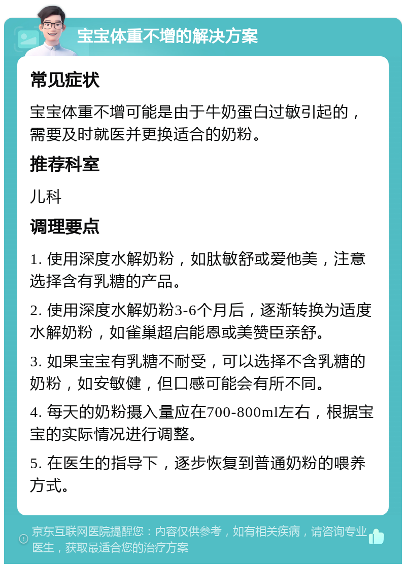 宝宝体重不增的解决方案 常见症状 宝宝体重不增可能是由于牛奶蛋白过敏引起的，需要及时就医并更换适合的奶粉。 推荐科室 儿科 调理要点 1. 使用深度水解奶粉，如肽敏舒或爱他美，注意选择含有乳糖的产品。 2. 使用深度水解奶粉3-6个月后，逐渐转换为适度水解奶粉，如雀巢超启能恩或美赞臣亲舒。 3. 如果宝宝有乳糖不耐受，可以选择不含乳糖的奶粉，如安敏健，但口感可能会有所不同。 4. 每天的奶粉摄入量应在700-800ml左右，根据宝宝的实际情况进行调整。 5. 在医生的指导下，逐步恢复到普通奶粉的喂养方式。