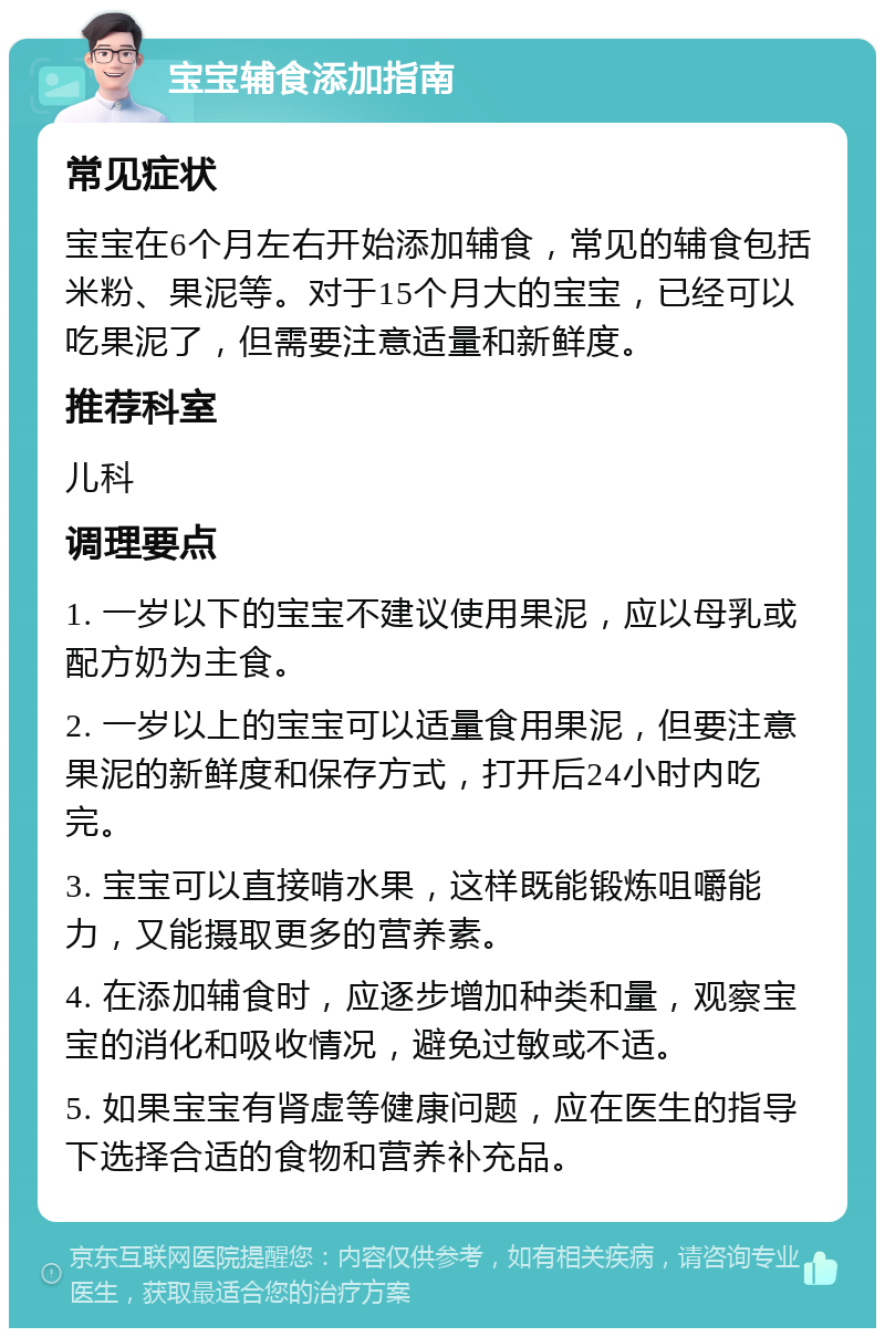 宝宝辅食添加指南 常见症状 宝宝在6个月左右开始添加辅食，常见的辅食包括米粉、果泥等。对于15个月大的宝宝，已经可以吃果泥了，但需要注意适量和新鲜度。 推荐科室 儿科 调理要点 1. 一岁以下的宝宝不建议使用果泥，应以母乳或配方奶为主食。 2. 一岁以上的宝宝可以适量食用果泥，但要注意果泥的新鲜度和保存方式，打开后24小时内吃完。 3. 宝宝可以直接啃水果，这样既能锻炼咀嚼能力，又能摄取更多的营养素。 4. 在添加辅食时，应逐步增加种类和量，观察宝宝的消化和吸收情况，避免过敏或不适。 5. 如果宝宝有肾虚等健康问题，应在医生的指导下选择合适的食物和营养补充品。