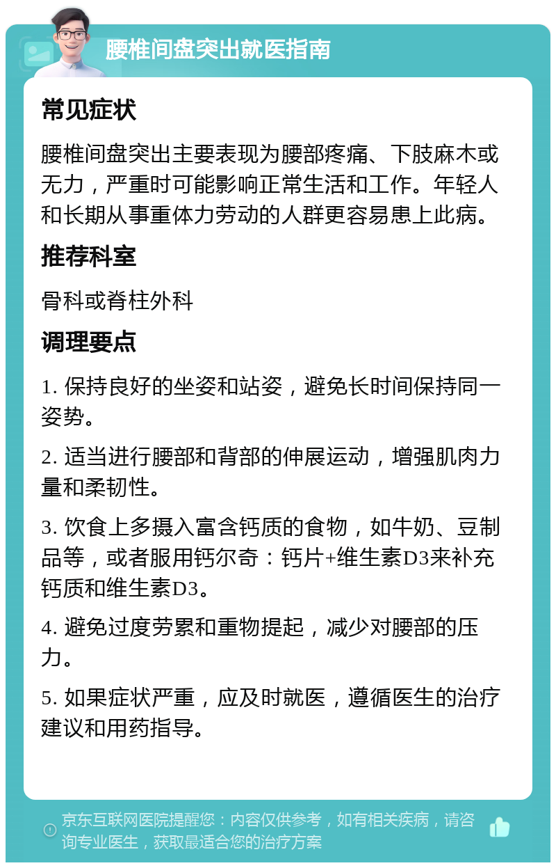 腰椎间盘突出就医指南 常见症状 腰椎间盘突出主要表现为腰部疼痛、下肢麻木或无力，严重时可能影响正常生活和工作。年轻人和长期从事重体力劳动的人群更容易患上此病。 推荐科室 骨科或脊柱外科 调理要点 1. 保持良好的坐姿和站姿，避免长时间保持同一姿势。 2. 适当进行腰部和背部的伸展运动，增强肌肉力量和柔韧性。 3. 饮食上多摄入富含钙质的食物，如牛奶、豆制品等，或者服用钙尔奇：钙片+维生素D3来补充钙质和维生素D3。 4. 避免过度劳累和重物提起，减少对腰部的压力。 5. 如果症状严重，应及时就医，遵循医生的治疗建议和用药指导。