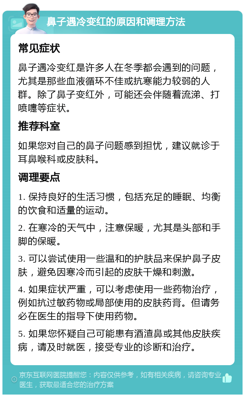 鼻子遇冷变红的原因和调理方法 常见症状 鼻子遇冷变红是许多人在冬季都会遇到的问题，尤其是那些血液循环不佳或抗寒能力较弱的人群。除了鼻子变红外，可能还会伴随着流涕、打喷嚏等症状。 推荐科室 如果您对自己的鼻子问题感到担忧，建议就诊于耳鼻喉科或皮肤科。 调理要点 1. 保持良好的生活习惯，包括充足的睡眠、均衡的饮食和适量的运动。 2. 在寒冷的天气中，注意保暖，尤其是头部和手脚的保暖。 3. 可以尝试使用一些温和的护肤品来保护鼻子皮肤，避免因寒冷而引起的皮肤干燥和刺激。 4. 如果症状严重，可以考虑使用一些药物治疗，例如抗过敏药物或局部使用的皮肤药膏。但请务必在医生的指导下使用药物。 5. 如果您怀疑自己可能患有酒渣鼻或其他皮肤疾病，请及时就医，接受专业的诊断和治疗。