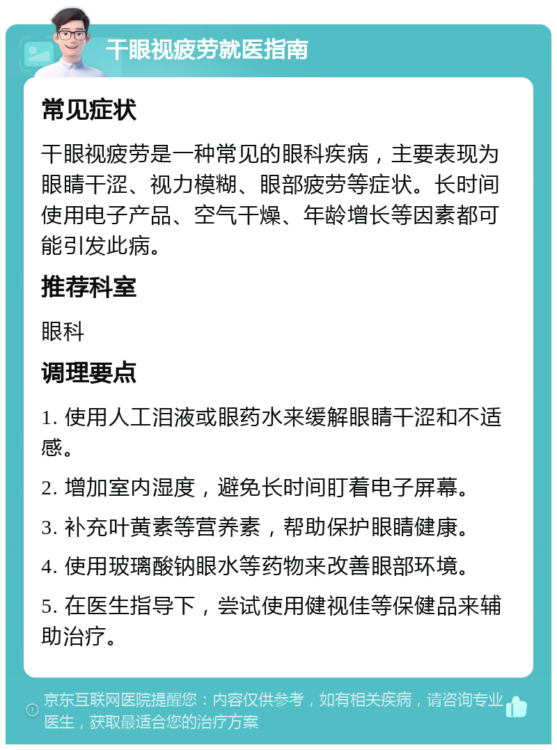 干眼视疲劳就医指南 常见症状 干眼视疲劳是一种常见的眼科疾病，主要表现为眼睛干涩、视力模糊、眼部疲劳等症状。长时间使用电子产品、空气干燥、年龄增长等因素都可能引发此病。 推荐科室 眼科 调理要点 1. 使用人工泪液或眼药水来缓解眼睛干涩和不适感。 2. 增加室内湿度，避免长时间盯着电子屏幕。 3. 补充叶黄素等营养素，帮助保护眼睛健康。 4. 使用玻璃酸钠眼水等药物来改善眼部环境。 5. 在医生指导下，尝试使用健视佳等保健品来辅助治疗。