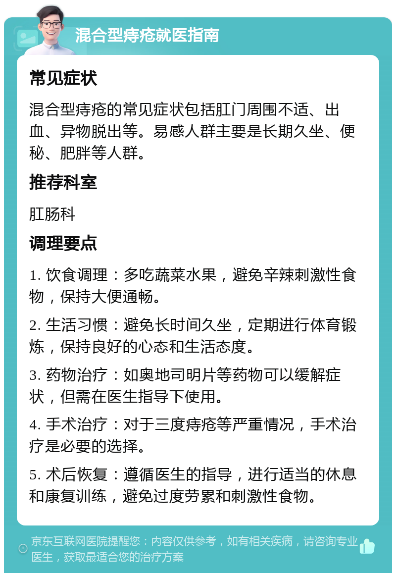 混合型痔疮就医指南 常见症状 混合型痔疮的常见症状包括肛门周围不适、出血、异物脱出等。易感人群主要是长期久坐、便秘、肥胖等人群。 推荐科室 肛肠科 调理要点 1. 饮食调理：多吃蔬菜水果，避免辛辣刺激性食物，保持大便通畅。 2. 生活习惯：避免长时间久坐，定期进行体育锻炼，保持良好的心态和生活态度。 3. 药物治疗：如奥地司明片等药物可以缓解症状，但需在医生指导下使用。 4. 手术治疗：对于三度痔疮等严重情况，手术治疗是必要的选择。 5. 术后恢复：遵循医生的指导，进行适当的休息和康复训练，避免过度劳累和刺激性食物。