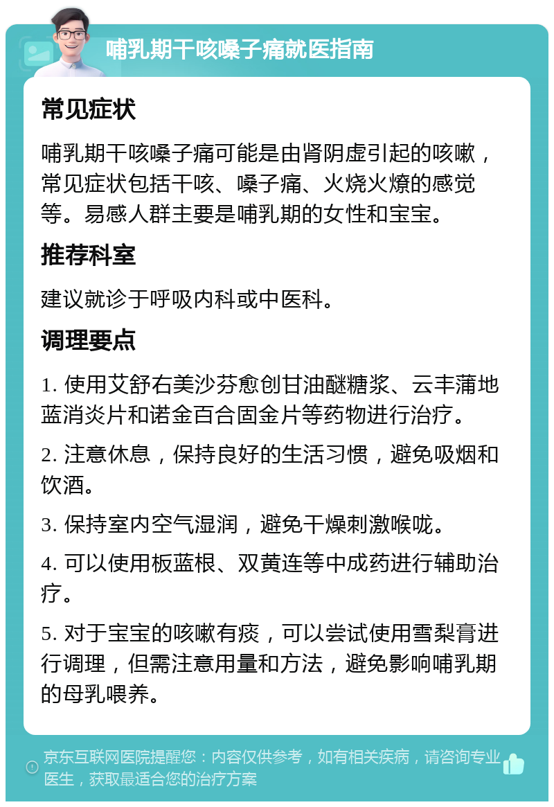 哺乳期干咳嗓子痛就医指南 常见症状 哺乳期干咳嗓子痛可能是由肾阴虚引起的咳嗽，常见症状包括干咳、嗓子痛、火烧火燎的感觉等。易感人群主要是哺乳期的女性和宝宝。 推荐科室 建议就诊于呼吸内科或中医科。 调理要点 1. 使用艾舒右美沙芬愈创甘油醚糖浆、云丰蒲地蓝消炎片和诺金百合固金片等药物进行治疗。 2. 注意休息，保持良好的生活习惯，避免吸烟和饮酒。 3. 保持室内空气湿润，避免干燥刺激喉咙。 4. 可以使用板蓝根、双黄连等中成药进行辅助治疗。 5. 对于宝宝的咳嗽有痰，可以尝试使用雪梨膏进行调理，但需注意用量和方法，避免影响哺乳期的母乳喂养。