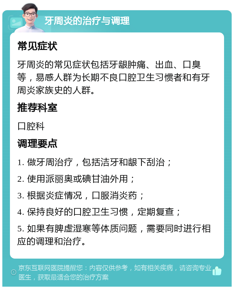 牙周炎的治疗与调理 常见症状 牙周炎的常见症状包括牙龈肿痛、出血、口臭等，易感人群为长期不良口腔卫生习惯者和有牙周炎家族史的人群。 推荐科室 口腔科 调理要点 1. 做牙周治疗，包括洁牙和龈下刮治； 2. 使用派丽奥或碘甘油外用； 3. 根据炎症情况，口服消炎药； 4. 保持良好的口腔卫生习惯，定期复查； 5. 如果有脾虚湿寒等体质问题，需要同时进行相应的调理和治疗。