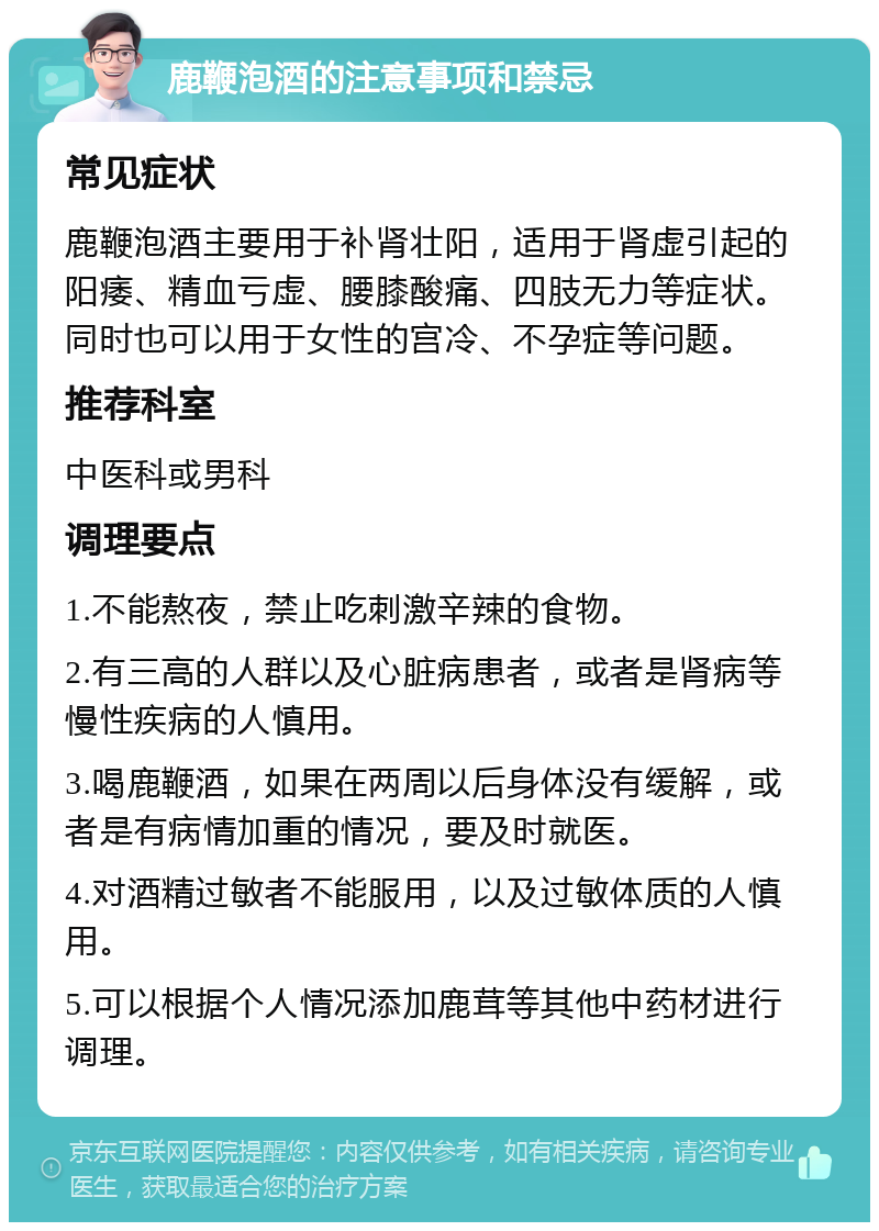 鹿鞭泡酒的注意事项和禁忌 常见症状 鹿鞭泡酒主要用于补肾壮阳，适用于肾虚引起的阳痿、精血亏虚、腰膝酸痛、四肢无力等症状。同时也可以用于女性的宫冷、不孕症等问题。 推荐科室 中医科或男科 调理要点 1.不能熬夜，禁止吃刺激辛辣的食物。 2.有三高的人群以及心脏病患者，或者是肾病等慢性疾病的人慎用。 3.喝鹿鞭酒，如果在两周以后身体没有缓解，或者是有病情加重的情况，要及时就医。 4.对酒精过敏者不能服用，以及过敏体质的人慎用。 5.可以根据个人情况添加鹿茸等其他中药材进行调理。