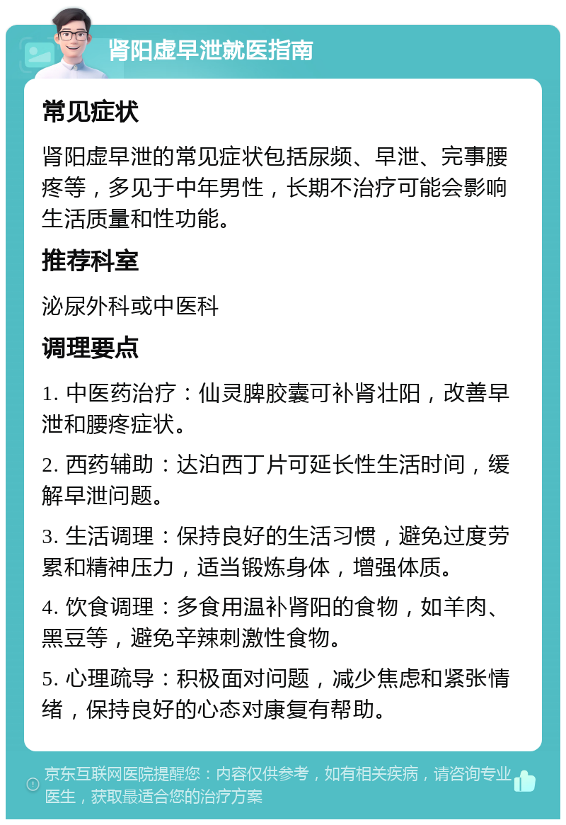 肾阳虚早泄就医指南 常见症状 肾阳虚早泄的常见症状包括尿频、早泄、完事腰疼等，多见于中年男性，长期不治疗可能会影响生活质量和性功能。 推荐科室 泌尿外科或中医科 调理要点 1. 中医药治疗：仙灵脾胶囊可补肾壮阳，改善早泄和腰疼症状。 2. 西药辅助：达泊西丁片可延长性生活时间，缓解早泄问题。 3. 生活调理：保持良好的生活习惯，避免过度劳累和精神压力，适当锻炼身体，增强体质。 4. 饮食调理：多食用温补肾阳的食物，如羊肉、黑豆等，避免辛辣刺激性食物。 5. 心理疏导：积极面对问题，减少焦虑和紧张情绪，保持良好的心态对康复有帮助。