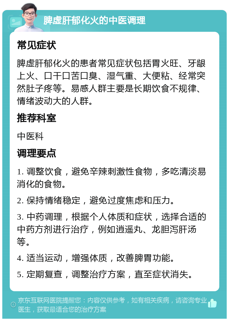 脾虚肝郁化火的中医调理 常见症状 脾虚肝郁化火的患者常见症状包括胃火旺、牙龈上火、口干口苦口臭、湿气重、大便粘、经常突然肚子疼等。易感人群主要是长期饮食不规律、情绪波动大的人群。 推荐科室 中医科 调理要点 1. 调整饮食，避免辛辣刺激性食物，多吃清淡易消化的食物。 2. 保持情绪稳定，避免过度焦虑和压力。 3. 中药调理，根据个人体质和症状，选择合适的中药方剂进行治疗，例如逍遥丸、龙胆泻肝汤等。 4. 适当运动，增强体质，改善脾胃功能。 5. 定期复查，调整治疗方案，直至症状消失。