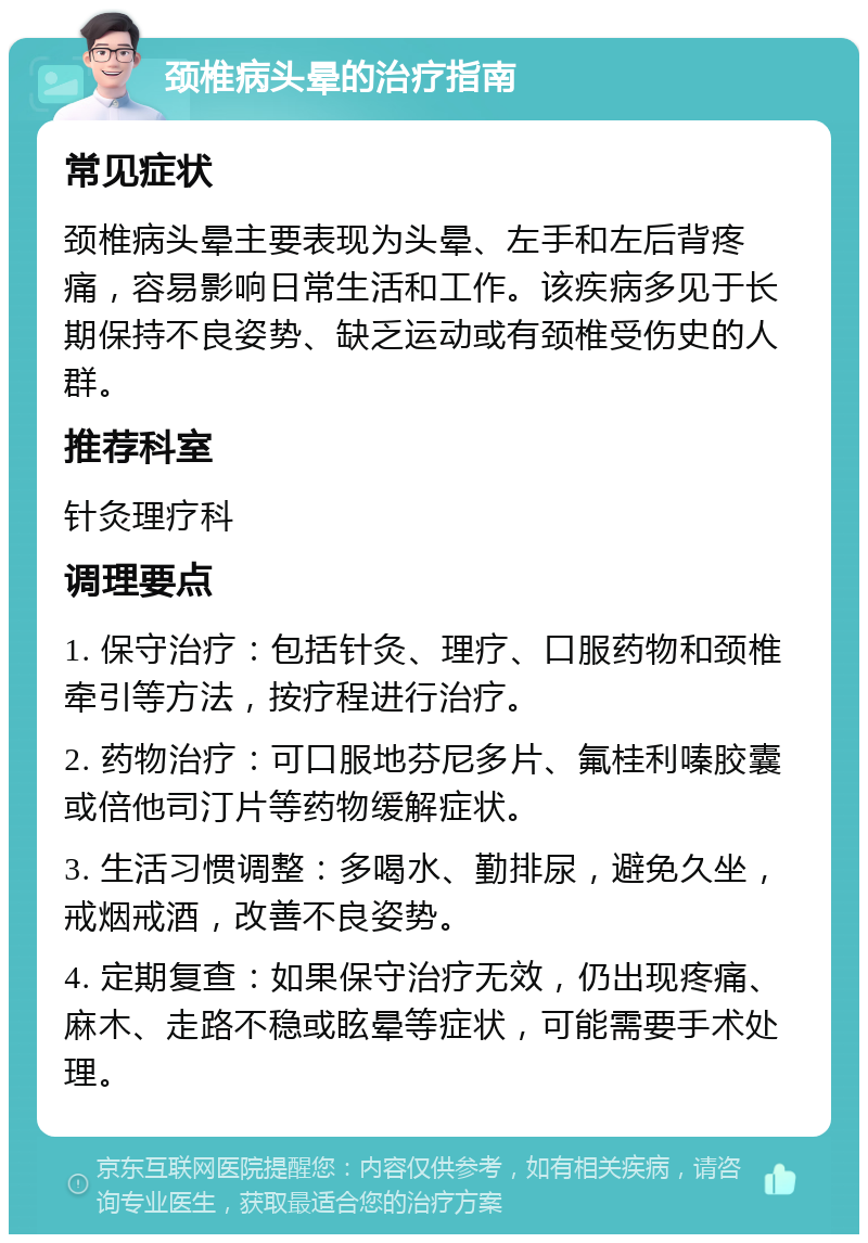 颈椎病头晕的治疗指南 常见症状 颈椎病头晕主要表现为头晕、左手和左后背疼痛，容易影响日常生活和工作。该疾病多见于长期保持不良姿势、缺乏运动或有颈椎受伤史的人群。 推荐科室 针灸理疗科 调理要点 1. 保守治疗：包括针灸、理疗、口服药物和颈椎牵引等方法，按疗程进行治疗。 2. 药物治疗：可口服地芬尼多片、氟桂利嗪胶囊或倍他司汀片等药物缓解症状。 3. 生活习惯调整：多喝水、勤排尿，避免久坐，戒烟戒酒，改善不良姿势。 4. 定期复查：如果保守治疗无效，仍出现疼痛、麻木、走路不稳或眩晕等症状，可能需要手术处理。