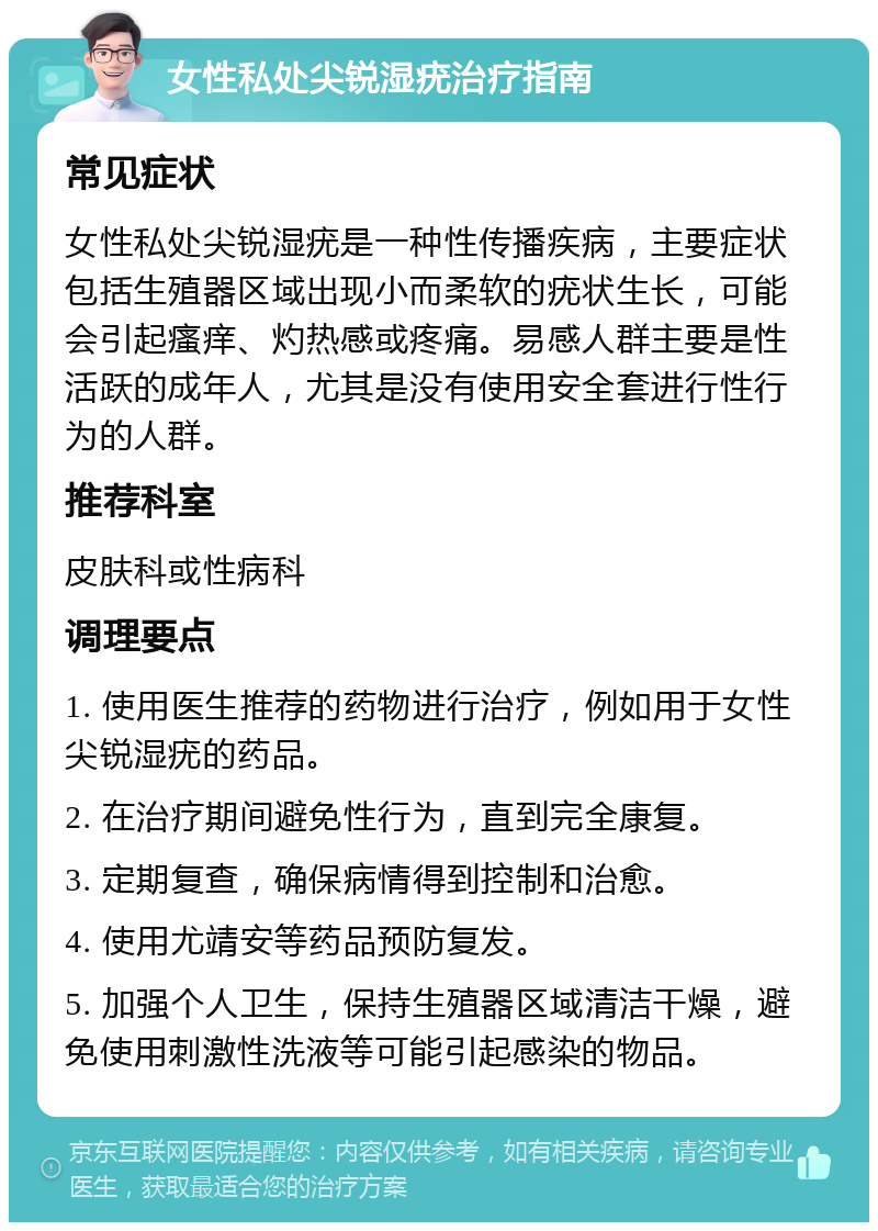 女性私处尖锐湿疣治疗指南 常见症状 女性私处尖锐湿疣是一种性传播疾病，主要症状包括生殖器区域出现小而柔软的疣状生长，可能会引起瘙痒、灼热感或疼痛。易感人群主要是性活跃的成年人，尤其是没有使用安全套进行性行为的人群。 推荐科室 皮肤科或性病科 调理要点 1. 使用医生推荐的药物进行治疗，例如用于女性尖锐湿疣的药品。 2. 在治疗期间避免性行为，直到完全康复。 3. 定期复查，确保病情得到控制和治愈。 4. 使用尤靖安等药品预防复发。 5. 加强个人卫生，保持生殖器区域清洁干燥，避免使用刺激性洗液等可能引起感染的物品。