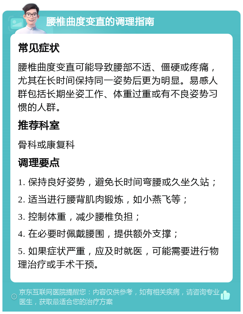 腰椎曲度变直的调理指南 常见症状 腰椎曲度变直可能导致腰部不适、僵硬或疼痛，尤其在长时间保持同一姿势后更为明显。易感人群包括长期坐姿工作、体重过重或有不良姿势习惯的人群。 推荐科室 骨科或康复科 调理要点 1. 保持良好姿势，避免长时间弯腰或久坐久站； 2. 适当进行腰背肌肉锻炼，如小燕飞等； 3. 控制体重，减少腰椎负担； 4. 在必要时佩戴腰围，提供额外支撑； 5. 如果症状严重，应及时就医，可能需要进行物理治疗或手术干预。