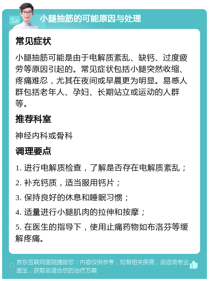 小腿抽筋的可能原因与处理 常见症状 小腿抽筋可能是由于电解质紊乱、缺钙、过度疲劳等原因引起的。常见症状包括小腿突然收缩、疼痛难忍，尤其在夜间或早晨更为明显。易感人群包括老年人、孕妇、长期站立或运动的人群等。 推荐科室 神经内科或骨科 调理要点 1. 进行电解质检查，了解是否存在电解质紊乱； 2. 补充钙质，适当服用钙片； 3. 保持良好的休息和睡眠习惯； 4. 适量进行小腿肌肉的拉伸和按摩； 5. 在医生的指导下，使用止痛药物如布洛芬等缓解疼痛。