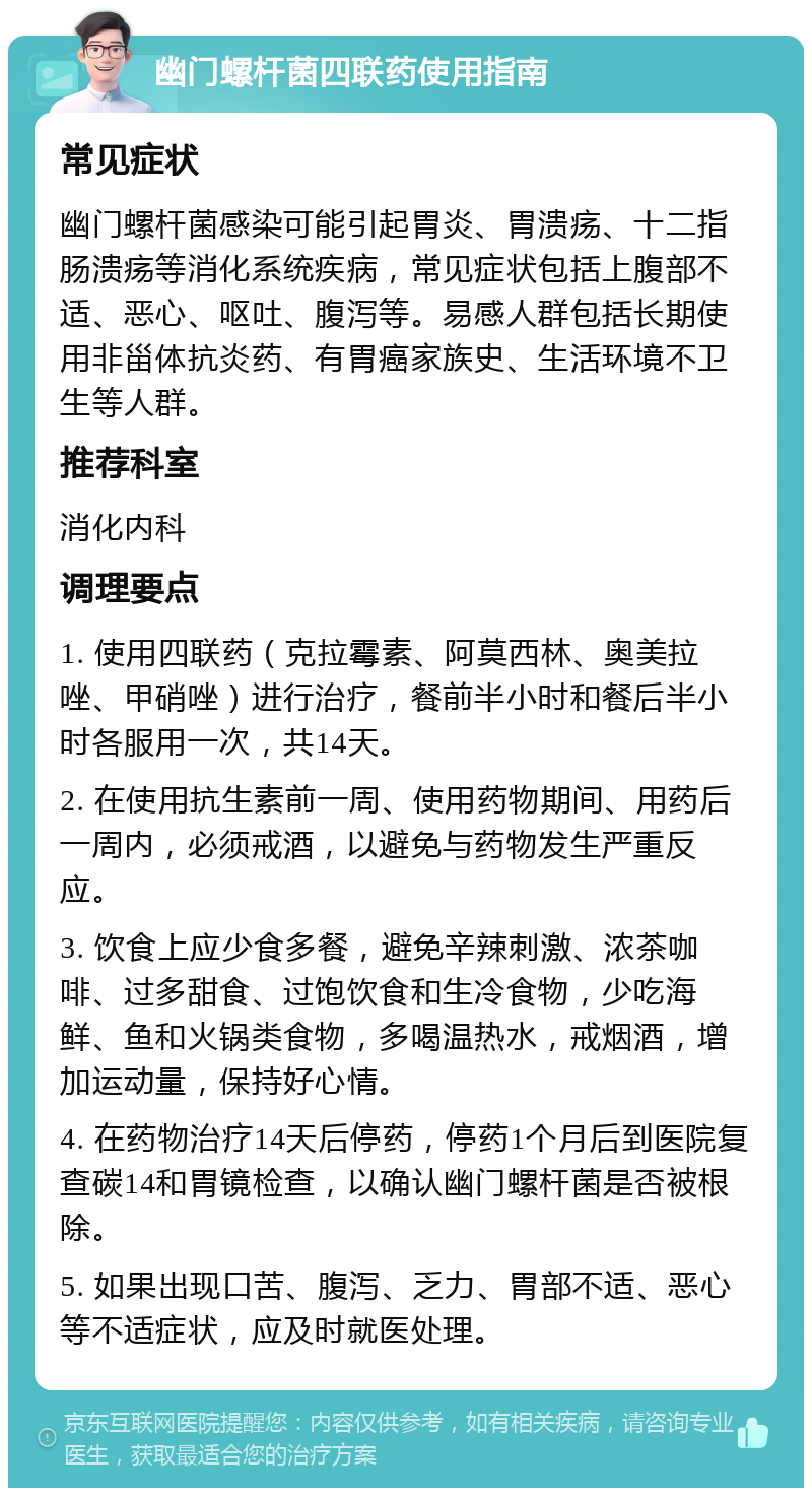 幽门螺杆菌四联药使用指南 常见症状 幽门螺杆菌感染可能引起胃炎、胃溃疡、十二指肠溃疡等消化系统疾病，常见症状包括上腹部不适、恶心、呕吐、腹泻等。易感人群包括长期使用非甾体抗炎药、有胃癌家族史、生活环境不卫生等人群。 推荐科室 消化内科 调理要点 1. 使用四联药（克拉霉素、阿莫西林、奥美拉唑、甲硝唑）进行治疗，餐前半小时和餐后半小时各服用一次，共14天。 2. 在使用抗生素前一周、使用药物期间、用药后一周内，必须戒酒，以避免与药物发生严重反应。 3. 饮食上应少食多餐，避免辛辣刺激、浓茶咖啡、过多甜食、过饱饮食和生冷食物，少吃海鲜、鱼和火锅类食物，多喝温热水，戒烟酒，增加运动量，保持好心情。 4. 在药物治疗14天后停药，停药1个月后到医院复查碳14和胃镜检查，以确认幽门螺杆菌是否被根除。 5. 如果出现口苦、腹泻、乏力、胃部不适、恶心等不适症状，应及时就医处理。