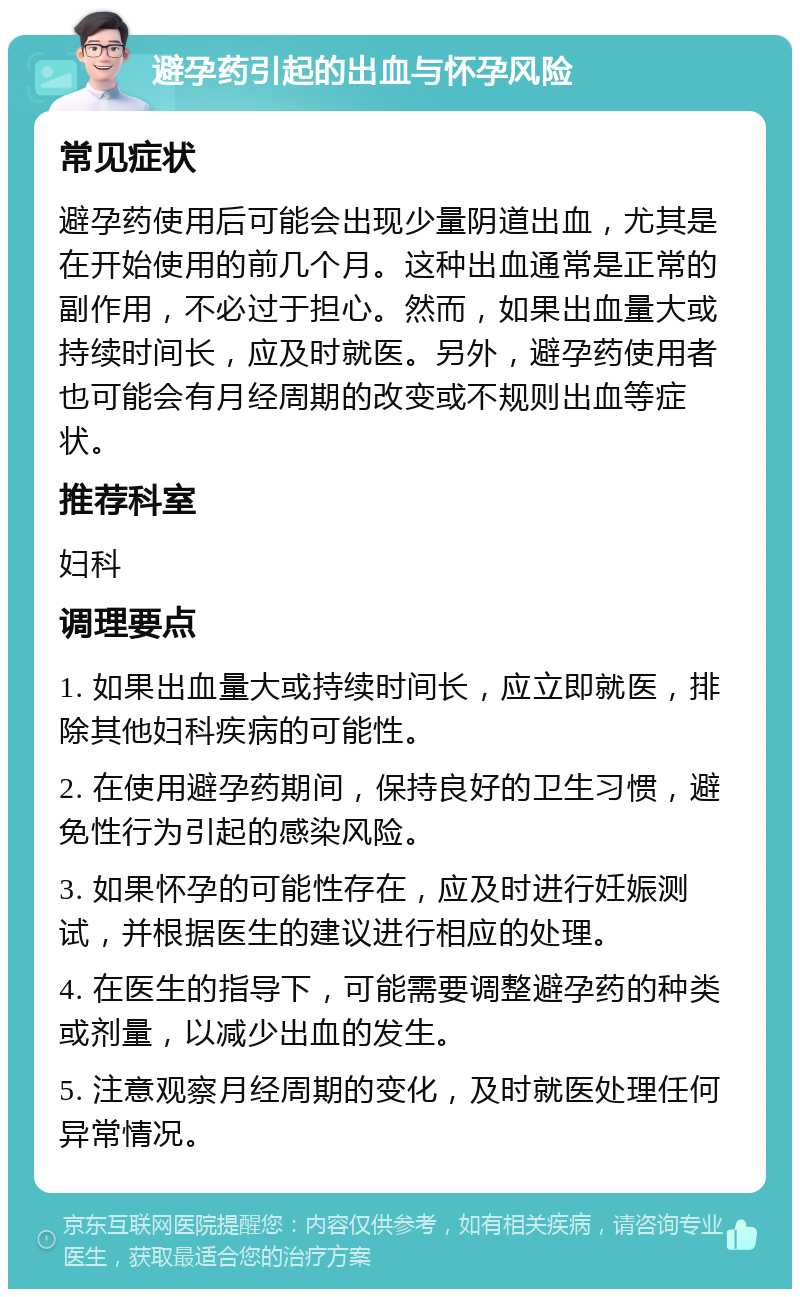 避孕药引起的出血与怀孕风险 常见症状 避孕药使用后可能会出现少量阴道出血，尤其是在开始使用的前几个月。这种出血通常是正常的副作用，不必过于担心。然而，如果出血量大或持续时间长，应及时就医。另外，避孕药使用者也可能会有月经周期的改变或不规则出血等症状。 推荐科室 妇科 调理要点 1. 如果出血量大或持续时间长，应立即就医，排除其他妇科疾病的可能性。 2. 在使用避孕药期间，保持良好的卫生习惯，避免性行为引起的感染风险。 3. 如果怀孕的可能性存在，应及时进行妊娠测试，并根据医生的建议进行相应的处理。 4. 在医生的指导下，可能需要调整避孕药的种类或剂量，以减少出血的发生。 5. 注意观察月经周期的变化，及时就医处理任何异常情况。