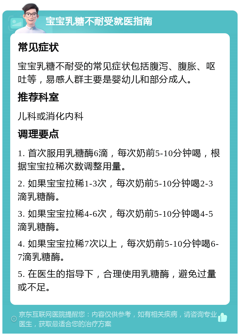 宝宝乳糖不耐受就医指南 常见症状 宝宝乳糖不耐受的常见症状包括腹泻、腹胀、呕吐等，易感人群主要是婴幼儿和部分成人。 推荐科室 儿科或消化内科 调理要点 1. 首次服用乳糖酶6滴，每次奶前5-10分钟喝，根据宝宝拉稀次数调整用量。 2. 如果宝宝拉稀1-3次，每次奶前5-10分钟喝2-3滴乳糖酶。 3. 如果宝宝拉稀4-6次，每次奶前5-10分钟喝4-5滴乳糖酶。 4. 如果宝宝拉稀7次以上，每次奶前5-10分钟喝6-7滴乳糖酶。 5. 在医生的指导下，合理使用乳糖酶，避免过量或不足。