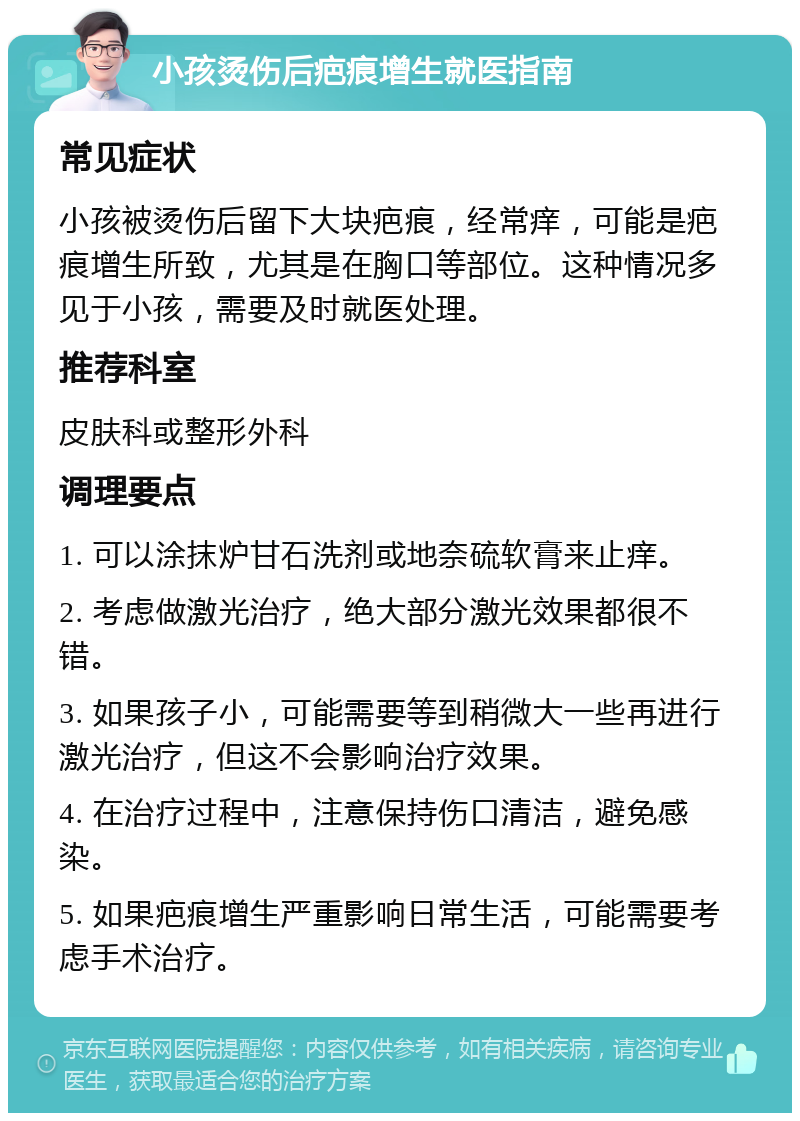 小孩烫伤后疤痕增生就医指南 常见症状 小孩被烫伤后留下大块疤痕，经常痒，可能是疤痕增生所致，尤其是在胸口等部位。这种情况多见于小孩，需要及时就医处理。 推荐科室 皮肤科或整形外科 调理要点 1. 可以涂抹炉甘石洗剂或地奈硫软膏来止痒。 2. 考虑做激光治疗，绝大部分激光效果都很不错。 3. 如果孩子小，可能需要等到稍微大一些再进行激光治疗，但这不会影响治疗效果。 4. 在治疗过程中，注意保持伤口清洁，避免感染。 5. 如果疤痕增生严重影响日常生活，可能需要考虑手术治疗。