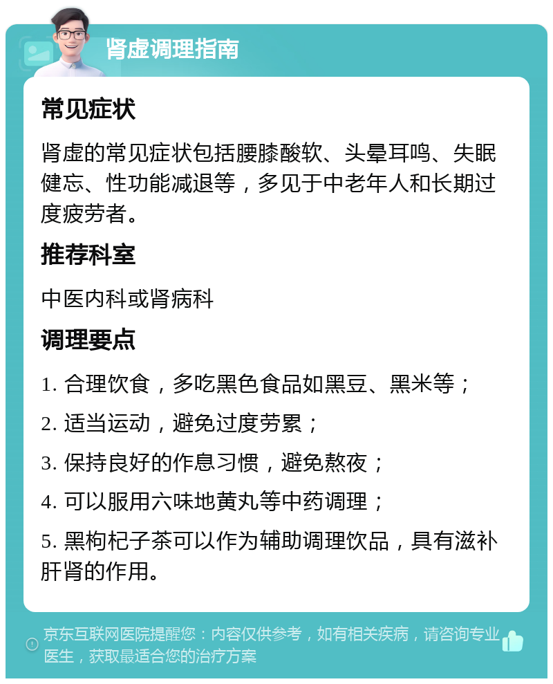 肾虚调理指南 常见症状 肾虚的常见症状包括腰膝酸软、头晕耳鸣、失眠健忘、性功能减退等，多见于中老年人和长期过度疲劳者。 推荐科室 中医内科或肾病科 调理要点 1. 合理饮食，多吃黑色食品如黑豆、黑米等； 2. 适当运动，避免过度劳累； 3. 保持良好的作息习惯，避免熬夜； 4. 可以服用六味地黄丸等中药调理； 5. 黑枸杞子茶可以作为辅助调理饮品，具有滋补肝肾的作用。