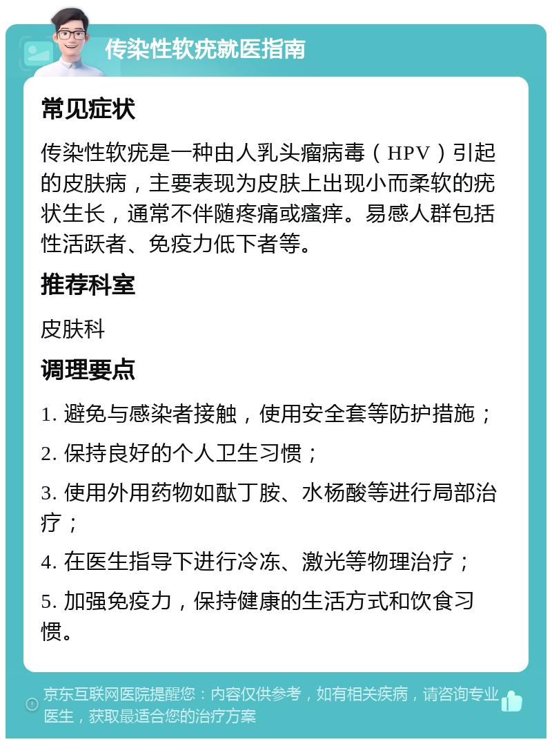 传染性软疣就医指南 常见症状 传染性软疣是一种由人乳头瘤病毒（HPV）引起的皮肤病，主要表现为皮肤上出现小而柔软的疣状生长，通常不伴随疼痛或瘙痒。易感人群包括性活跃者、免疫力低下者等。 推荐科室 皮肤科 调理要点 1. 避免与感染者接触，使用安全套等防护措施； 2. 保持良好的个人卫生习惯； 3. 使用外用药物如酞丁胺、水杨酸等进行局部治疗； 4. 在医生指导下进行冷冻、激光等物理治疗； 5. 加强免疫力，保持健康的生活方式和饮食习惯。