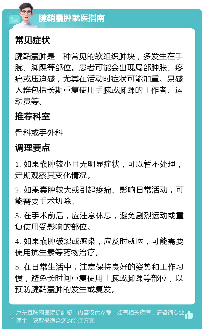 腱鞘囊肿就医指南 常见症状 腱鞘囊肿是一种常见的软组织肿块，多发生在手腕、脚踝等部位。患者可能会出现局部肿胀、疼痛或压迫感，尤其在活动时症状可能加重。易感人群包括长期重复使用手腕或脚踝的工作者、运动员等。 推荐科室 骨科或手外科 调理要点 1. 如果囊肿较小且无明显症状，可以暂不处理，定期观察其变化情况。 2. 如果囊肿较大或引起疼痛、影响日常活动，可能需要手术切除。 3. 在手术前后，应注意休息，避免剧烈运动或重复使用受影响的部位。 4. 如果囊肿破裂或感染，应及时就医，可能需要使用抗生素等药物治疗。 5. 在日常生活中，注意保持良好的姿势和工作习惯，避免长时间重复使用手腕或脚踝等部位，以预防腱鞘囊肿的发生或复发。