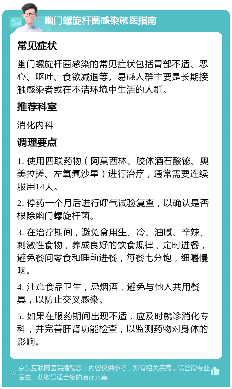 幽门螺旋杆菌感染就医指南 常见症状 幽门螺旋杆菌感染的常见症状包括胃部不适、恶心、呕吐、食欲减退等。易感人群主要是长期接触感染者或在不洁环境中生活的人群。 推荐科室 消化内科 调理要点 1. 使用四联药物（阿莫西林、胶体酒石酸铋、奥美拉搓、左氧氟沙星）进行治疗，通常需要连续服用14天。 2. 停药一个月后进行呼气试验复查，以确认是否根除幽门螺旋杆菌。 3. 在治疗期间，避免食用生、冷、油腻、辛辣、刺激性食物，养成良好的饮食规律，定时进餐，避免餐间零食和睡前进餐，每餐七分饱，细嚼慢咽。 4. 注意食品卫生，忌烟酒，避免与他人共用餐具，以防止交叉感染。 5. 如果在服药期间出现不适，应及时就诊消化专科，并完善肝肾功能检查，以监测药物对身体的影响。