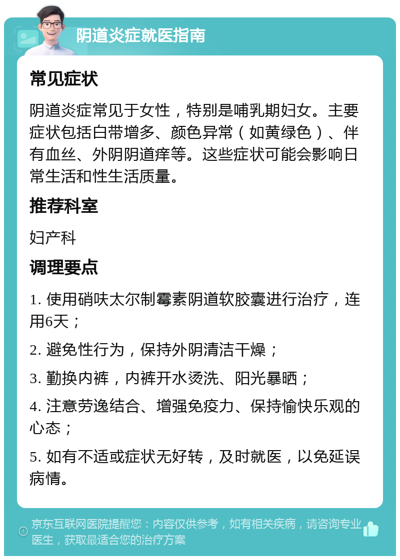 阴道炎症就医指南 常见症状 阴道炎症常见于女性，特别是哺乳期妇女。主要症状包括白带增多、颜色异常（如黄绿色）、伴有血丝、外阴阴道痒等。这些症状可能会影响日常生活和性生活质量。 推荐科室 妇产科 调理要点 1. 使用硝呋太尔制霉素阴道软胶囊进行治疗，连用6天； 2. 避免性行为，保持外阴清洁干燥； 3. 勤换内裤，内裤开水烫洗、阳光暴晒； 4. 注意劳逸结合、增强免疫力、保持愉快乐观的心态； 5. 如有不适或症状无好转，及时就医，以免延误病情。