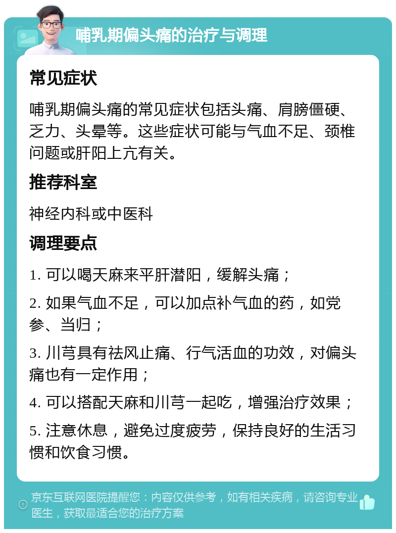 哺乳期偏头痛的治疗与调理 常见症状 哺乳期偏头痛的常见症状包括头痛、肩膀僵硬、乏力、头晕等。这些症状可能与气血不足、颈椎问题或肝阳上亢有关。 推荐科室 神经内科或中医科 调理要点 1. 可以喝天麻来平肝潜阳，缓解头痛； 2. 如果气血不足，可以加点补气血的药，如党参、当归； 3. 川芎具有祛风止痛、行气活血的功效，对偏头痛也有一定作用； 4. 可以搭配天麻和川芎一起吃，增强治疗效果； 5. 注意休息，避免过度疲劳，保持良好的生活习惯和饮食习惯。