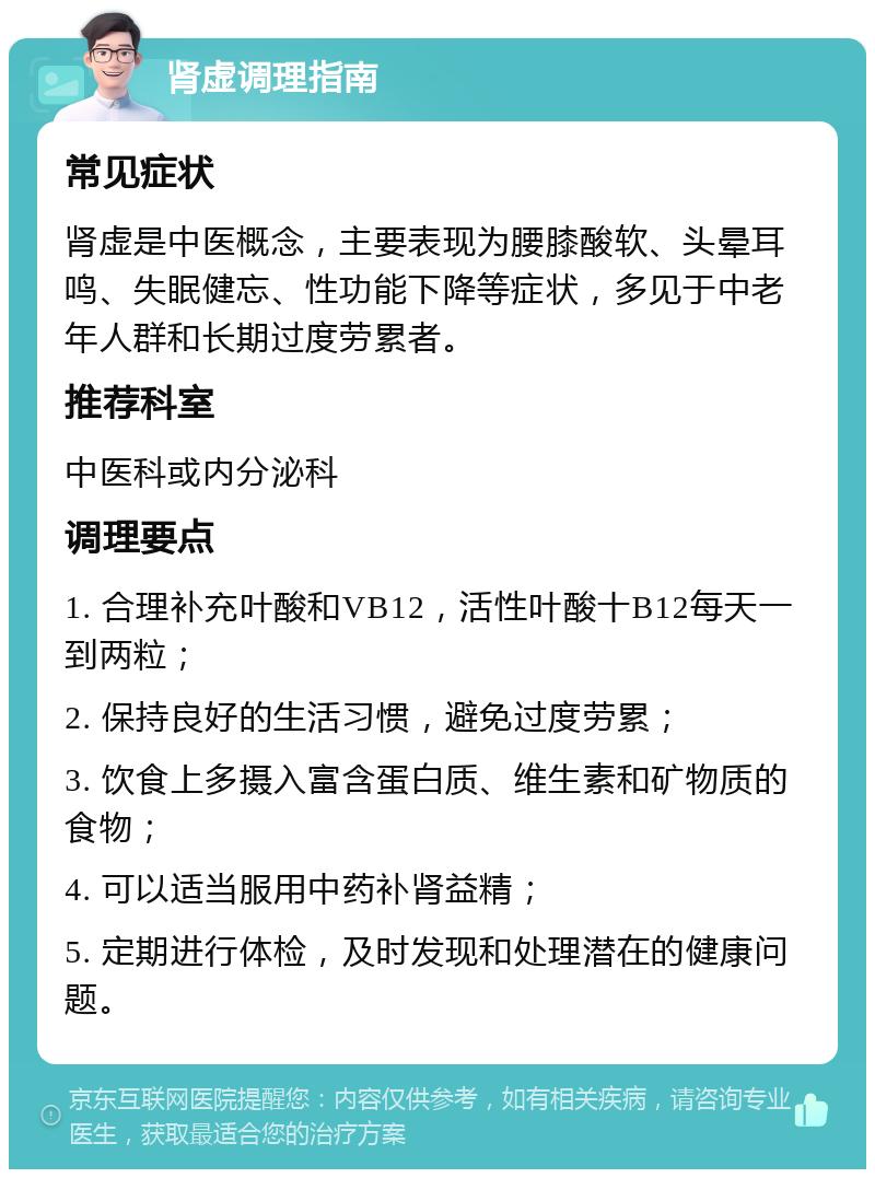 肾虚调理指南 常见症状 肾虚是中医概念，主要表现为腰膝酸软、头晕耳鸣、失眠健忘、性功能下降等症状，多见于中老年人群和长期过度劳累者。 推荐科室 中医科或内分泌科 调理要点 1. 合理补充叶酸和VB12，活性叶酸十B12每天一到两粒； 2. 保持良好的生活习惯，避免过度劳累； 3. 饮食上多摄入富含蛋白质、维生素和矿物质的食物； 4. 可以适当服用中药补肾益精； 5. 定期进行体检，及时发现和处理潜在的健康问题。