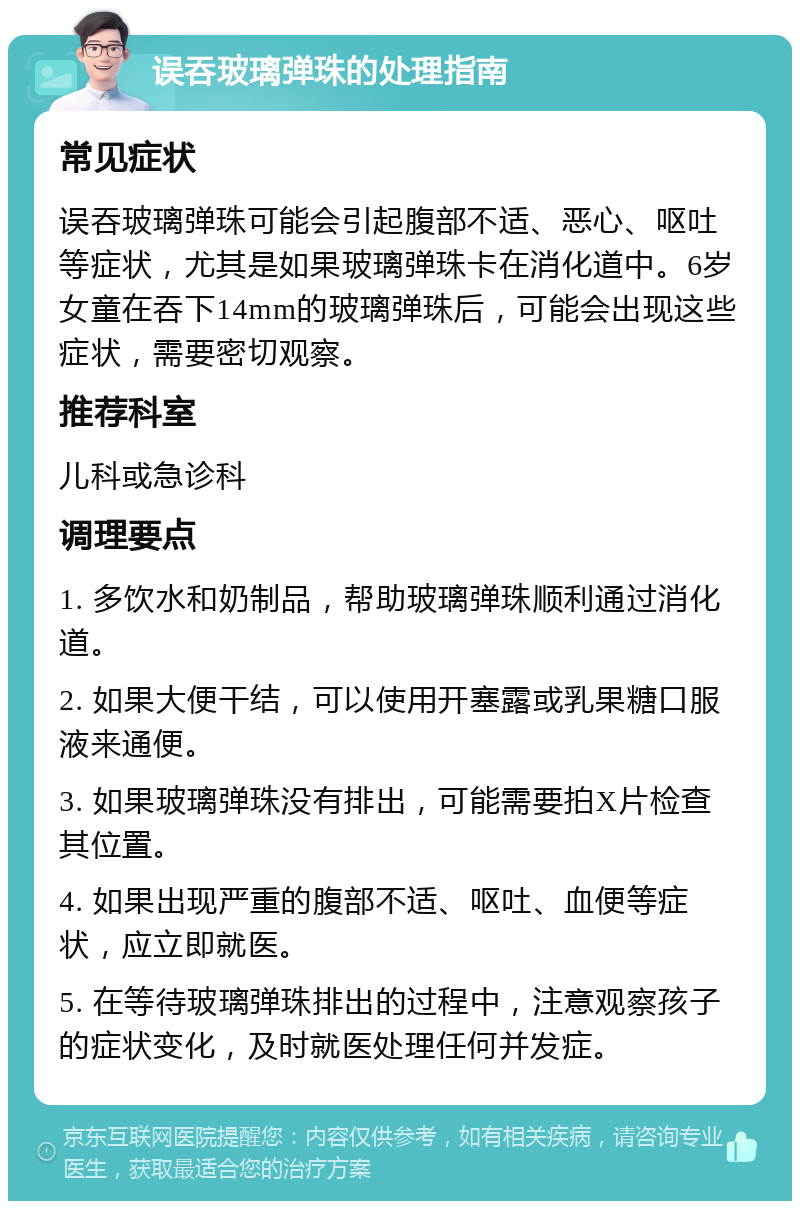 误吞玻璃弹珠的处理指南 常见症状 误吞玻璃弹珠可能会引起腹部不适、恶心、呕吐等症状，尤其是如果玻璃弹珠卡在消化道中。6岁女童在吞下14mm的玻璃弹珠后，可能会出现这些症状，需要密切观察。 推荐科室 儿科或急诊科 调理要点 1. 多饮水和奶制品，帮助玻璃弹珠顺利通过消化道。 2. 如果大便干结，可以使用开塞露或乳果糖口服液来通便。 3. 如果玻璃弹珠没有排出，可能需要拍X片检查其位置。 4. 如果出现严重的腹部不适、呕吐、血便等症状，应立即就医。 5. 在等待玻璃弹珠排出的过程中，注意观察孩子的症状变化，及时就医处理任何并发症。