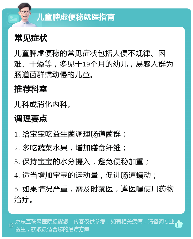 儿童脾虚便秘就医指南 常见症状 儿童脾虚便秘的常见症状包括大便不规律、困难、干燥等，多见于19个月的幼儿，易感人群为肠道菌群蠕动慢的儿童。 推荐科室 儿科或消化内科。 调理要点 1. 给宝宝吃益生菌调理肠道菌群； 2. 多吃蔬菜水果，增加膳食纤维； 3. 保持宝宝的水分摄入，避免便秘加重； 4. 适当增加宝宝的运动量，促进肠道蠕动； 5. 如果情况严重，需及时就医，遵医嘱使用药物治疗。