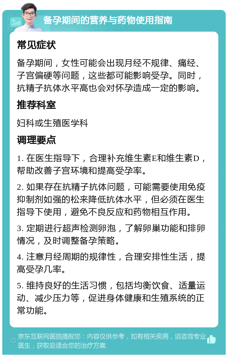 备孕期间的营养与药物使用指南 常见症状 备孕期间，女性可能会出现月经不规律、痛经、子宫偏硬等问题，这些都可能影响受孕。同时，抗精子抗体水平高也会对怀孕造成一定的影响。 推荐科室 妇科或生殖医学科 调理要点 1. 在医生指导下，合理补充维生素E和维生素D，帮助改善子宫环境和提高受孕率。 2. 如果存在抗精子抗体问题，可能需要使用免疫抑制剂如强的松来降低抗体水平，但必须在医生指导下使用，避免不良反应和药物相互作用。 3. 定期进行超声检测卵泡，了解卵巢功能和排卵情况，及时调整备孕策略。 4. 注意月经周期的规律性，合理安排性生活，提高受孕几率。 5. 维持良好的生活习惯，包括均衡饮食、适量运动、减少压力等，促进身体健康和生殖系统的正常功能。