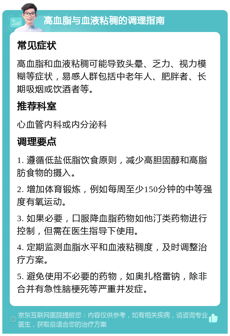 高血脂与血液粘稠的调理指南 常见症状 高血脂和血液粘稠可能导致头晕、乏力、视力模糊等症状，易感人群包括中老年人、肥胖者、长期吸烟或饮酒者等。 推荐科室 心血管内科或内分泌科 调理要点 1. 遵循低盐低脂饮食原则，减少高胆固醇和高脂肪食物的摄入。 2. 增加体育锻炼，例如每周至少150分钟的中等强度有氧运动。 3. 如果必要，口服降血脂药物如他汀类药物进行控制，但需在医生指导下使用。 4. 定期监测血脂水平和血液粘稠度，及时调整治疗方案。 5. 避免使用不必要的药物，如奥扎格雷钠，除非合并有急性脑梗死等严重并发症。