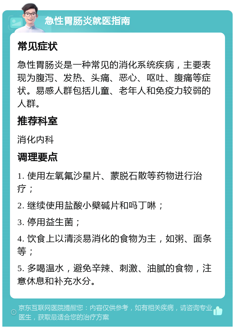 急性胃肠炎就医指南 常见症状 急性胃肠炎是一种常见的消化系统疾病，主要表现为腹泻、发热、头痛、恶心、呕吐、腹痛等症状。易感人群包括儿童、老年人和免疫力较弱的人群。 推荐科室 消化内科 调理要点 1. 使用左氧氟沙星片、蒙脱石散等药物进行治疗； 2. 继续使用盐酸小檗碱片和吗丁啉； 3. 停用益生菌； 4. 饮食上以清淡易消化的食物为主，如粥、面条等； 5. 多喝温水，避免辛辣、刺激、油腻的食物，注意休息和补充水分。