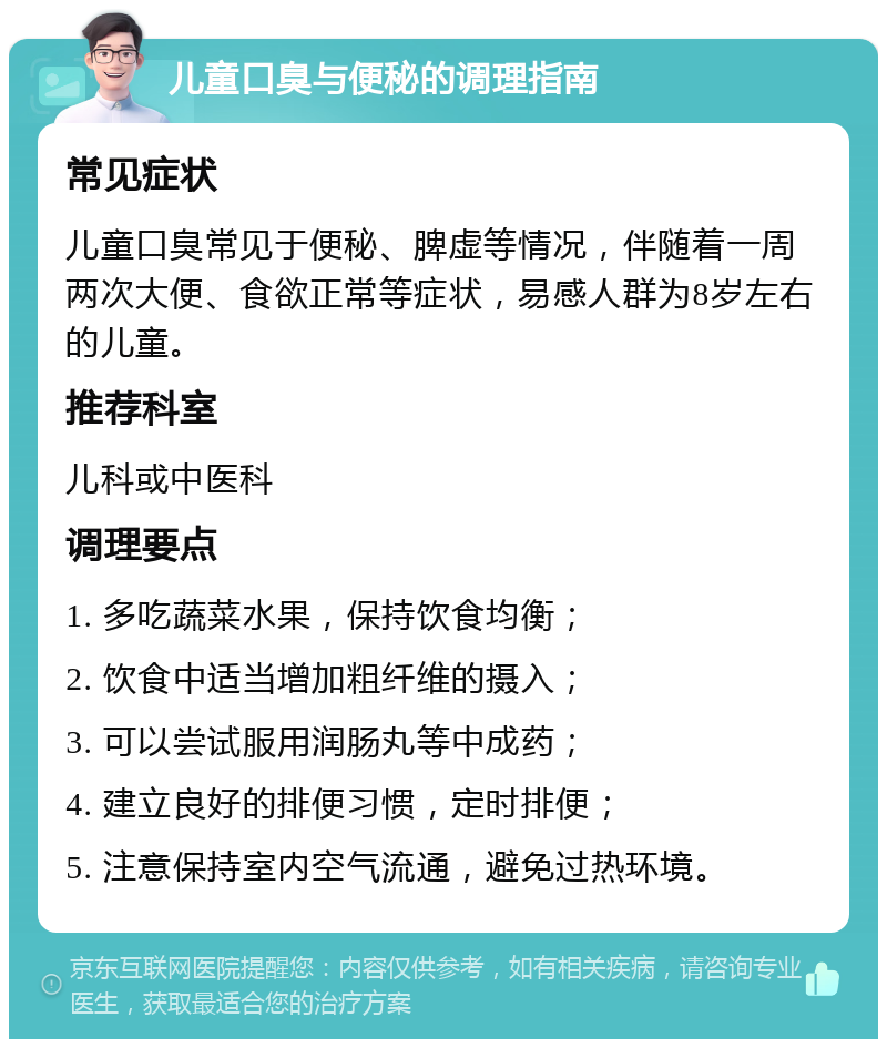 儿童口臭与便秘的调理指南 常见症状 儿童口臭常见于便秘、脾虚等情况，伴随着一周两次大便、食欲正常等症状，易感人群为8岁左右的儿童。 推荐科室 儿科或中医科 调理要点 1. 多吃蔬菜水果，保持饮食均衡； 2. 饮食中适当增加粗纤维的摄入； 3. 可以尝试服用润肠丸等中成药； 4. 建立良好的排便习惯，定时排便； 5. 注意保持室内空气流通，避免过热环境。