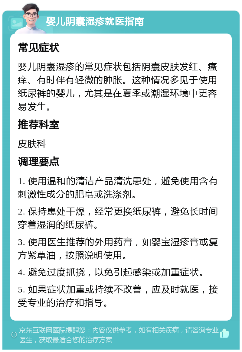 婴儿阴囊湿疹就医指南 常见症状 婴儿阴囊湿疹的常见症状包括阴囊皮肤发红、瘙痒、有时伴有轻微的肿胀。这种情况多见于使用纸尿裤的婴儿，尤其是在夏季或潮湿环境中更容易发生。 推荐科室 皮肤科 调理要点 1. 使用温和的清洁产品清洗患处，避免使用含有刺激性成分的肥皂或洗涤剂。 2. 保持患处干燥，经常更换纸尿裤，避免长时间穿着湿润的纸尿裤。 3. 使用医生推荐的外用药膏，如婴宝湿疹膏或复方紫草油，按照说明使用。 4. 避免过度抓挠，以免引起感染或加重症状。 5. 如果症状加重或持续不改善，应及时就医，接受专业的治疗和指导。